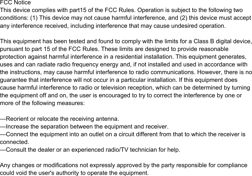 FCC NoticeThis device complies with part15 of the FCC Rules. Operation is subject to the following two conditions: (1) This device may not cause harmful interference, and (2) this device must accept any interference received, including interference that may cause undesired operation. This equipment has been tested and found to comply with the limits for a Class B digital device, pursuant to part 15 of the FCC Rules. These limits are designed to provide reasonable protection against harmful interference in a residential installation. This equipment generates, uses and can radiate radio frequency energy and, if not installed and used in accordance with the instructions, may cause harmful interference to radio communications. However, there is no guarantee that interference will not occur in a particular installation. If this equipment does cause harmful interference to radio or television reception, which can be determined by turning the equipment off and on, the user is encouraged to try to correct the interference by one or more of the following measures:—Reorient or relocate the receiving antenna.—Increase the separation between the equipment and receiver.—Connect the equipment into an outlet on a circuit different from that to which the receiver is connected.—Consult the dealer or an experienced radio/TV technician for help.Any changes or modifications not expressly approved by the party responsible for compliance could void the user&apos;s authority to operate the equipment.   