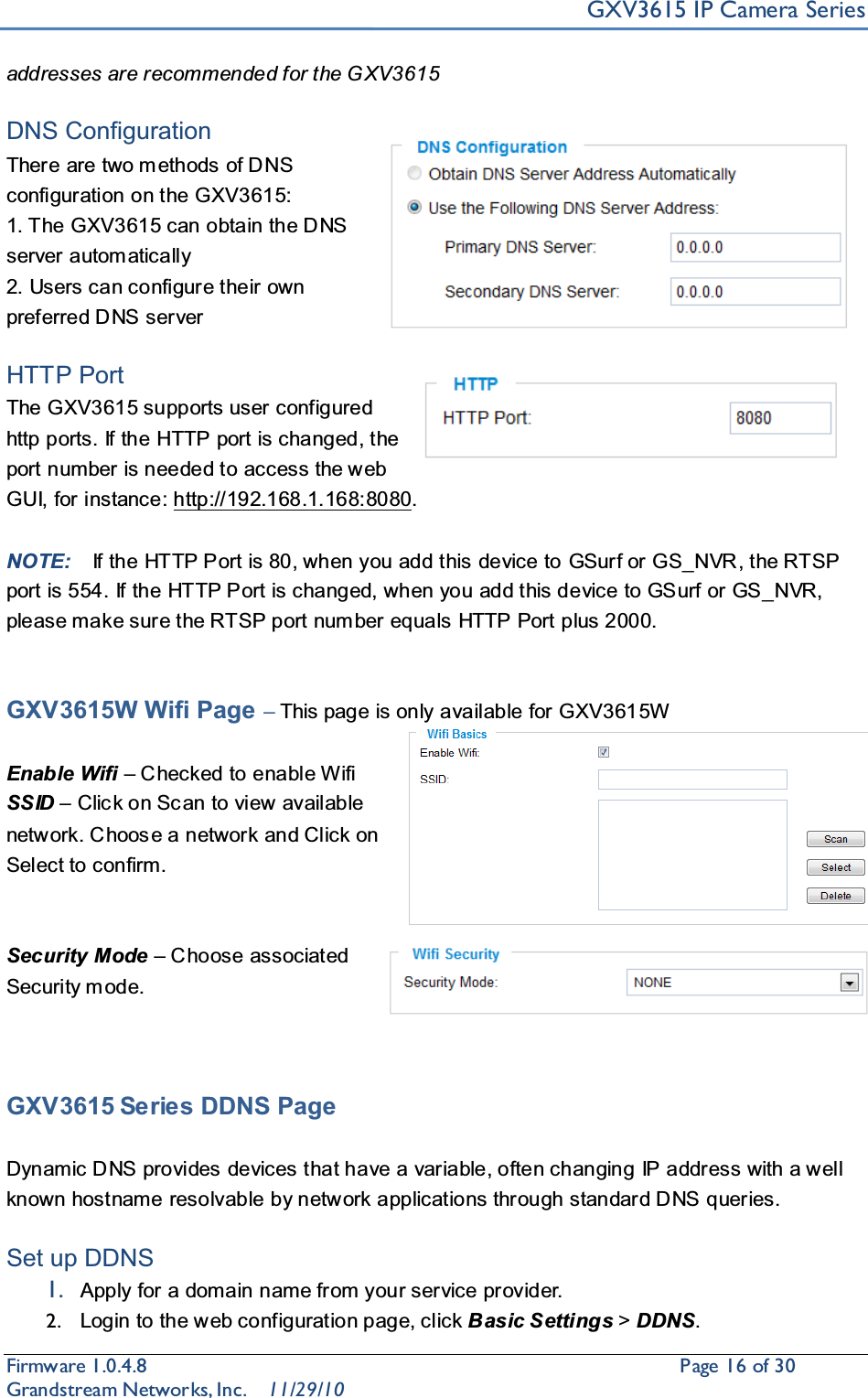 GXV3615 IP Camera SeriesFirmware 1.0.4.8                                                  Page16of 30    Grandstream Networks, Inc. 11/29/10addresses are recommended for the G XV3615DNS Configuration There are two m ethods of DNS configuration on the GXV3615:1. The GXV3615 can obtain the DNS server automatically2. Users can configure their own preferred DNS serverHTTP Port The GXV3615 supports user configured http ports. If the HTTP port is changed, the port number is needed to access the web GUI, for instance: http://192.168.1.168:8080.NOTE: If the HTTP Port is 80, when you add this device to GSurf or GS_NVR, the RTSP port is 554. If the HTTP Port is changed, when you add this device to GSurf or GS_NVR, please make sure the RTSP port num ber equals HTTP Port plus 2000. GXV3615W Wifi Page ±This page is only available for GXV3615WEnable Wifi ±Checked to enable WifiSSID ±Clic k on Sc an to view available network. Choos e a network and Click on Select to confirm.Security Mode ±Choose associated Security mode.GXV3615 Series DDNS PageDynamic DNS provides devices that have a variable, often changing IP address with a w ell known hostname resolvable by network applications through standard DNS queries. Set up DDNS1. Apply for a domain name from your service provider.2. Login to the web configuration page, click Basic Settings &gt;DDNS.