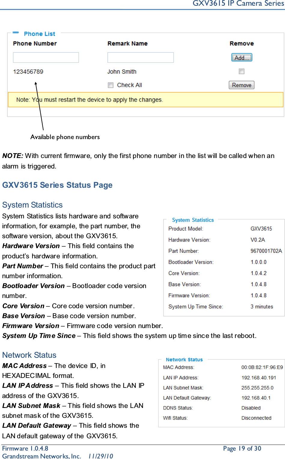 GXV3615 IP Camera SeriesFirmware 1.0.4.8                                                  Page19of 30    Grandstream Networks, Inc. 11/29/10NOTE: With current firmware, only the first phone number in the list will be called when an alarm is triggered.   GXV3615 Series Status PageSystem StatisticsSystem Statistics lists hardware and software information, for example, the part number, the software version, about the GXV3615.Hardware Version ±This field contains the producW¶VKDUGZDUH information.Part Number ±This field contains the product part number information.Bootloader Version ±Bootloader c ode version number.Core Version ±Core code version number.Base Version ±Base code version number.Firmware Version ±Firmware c ode version num ber.System Up Tim e Since ±This field shows the system up tim e sinc e the last reboot.Network StatusMAC Address ±The device ID, in HEXADECIMAL format.LAN IP Address ±This field shows the LAN IP address of the GXV3615.LAN Subnet Mask ±This field shows the LAN subnet mas k of the GXV3615.LAN Default Gateway ±This field shows the LAN default gateway of the GXV3615.Available phone numbers 