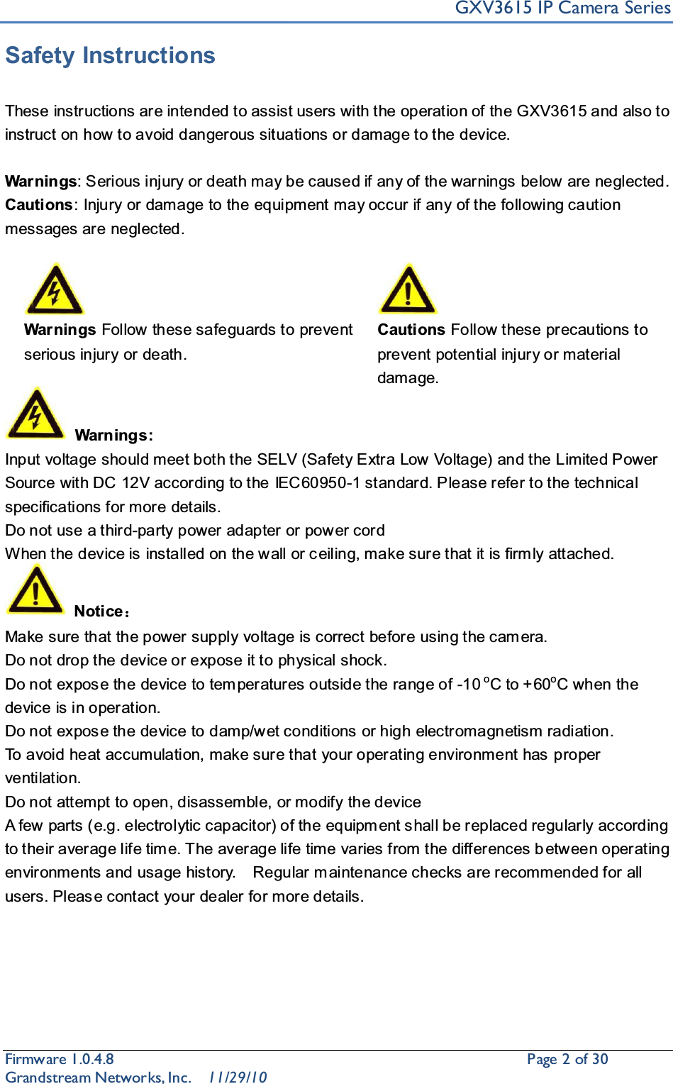 GXV3615 IP Camera SeriesFirmware 1.0.4.8                                                  Page2of 30    Grandstream Networks, Inc. 11/29/10Safety InstructionsThese instructions are intended to assist users with the operation of the GXV3615 and also to instruct on how to avoid dangerous situations or damage to the device.Warnings: Serious injury or death may be caused if any of the warnings below are neglected.Cautions: Injury or damage to the equipment may occur if any of the following caution messages are neglected.Warnings Follow these safeguards to prevent serious injury or death.Cautions Follow these precautions to prevent potential injury or material damage.  Warnings:Input voltage should meet both the SELV (Safety Extra Low Voltage) and the Limited Power Source with DC 12V according to the IEC60950-1 standard. Please refer to the technical specifications for more details.Do not use a third-party power adapter or power cordWhen the device is installed on the wall or c eiling, make sure that it is firm ly attached. Notice˖Make sure that the power supply voltage is correct before using the cam era.Do not drop the device or expose it to physical shock.Do not expos e the device to tem peratures outside the range of -10 oC to +60oC when the device is in operation. Do not expos e the device to damp/w et conditions or high electromagnetism radiation. To avoid heat accumulation, make sure that your operating environment has proper ventilation. Do not attempt to open, disassemble, or modify the deviceA few parts (e.g. electrolytic capacitor) of the equipm ent s hall be replaced regularly according to their average life tim e. The average life time varies from the differences b etween operating environments and usage history.    Regular m aintenance checks are recommended for all users. Pleas e contact your dealer for more details.