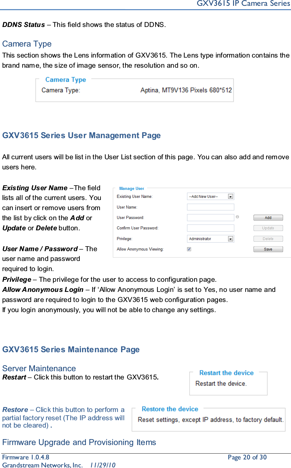 GXV3615 IP Camera SeriesFirmware 1.0.4.8                                                  Page20of 30    Grandstream Networks, Inc. 11/29/10DDNS Status ±This field shows the status of DDNS.Camera TypeThis section shows the Lens inform ation of GXV3615. The Lens type information contains the brand nam e, the s ize of image sensor, the resolution and so on.GXV3615 Series User Management PageAll current users will be list in the User List section of this page. You can also add and rem ove users here. Existing User Name ±The field lists all of the current users. You can insert or remove users from the list by click on the Add or Update or Delete button. User Name / Password ±The user name and password required to login.Privilege ±The privilege for the user to access to configuration page.Allow Anonymous Login ± ,Iµ$OORZ$QRQ\PRXV/RJLQ¶is set to Yes, no user name and password are required to login to the GXV3615 web configuration pages. If you login anonymously, you will not be able to change any settings. GXV3615 Series Maintenance PageServer Maintenance Restart ±Click this button to restart the GXV3615.Restore ±Click this button to perform a partial factory reset (The IP address will not be cleared) .Firmware Upgrade and Provisioning Items