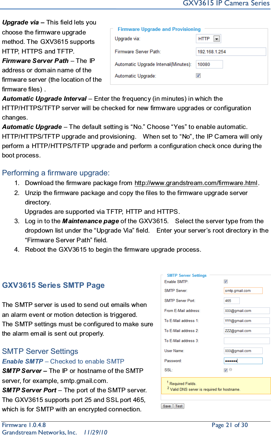 GXV3615 IP Camera SeriesFirmware 1.0.4.8                                                  Page21of 30    Grandstream Networks, Inc. 11/29/10Upgrade via ±This field lets you choose the firmware upgrade method. The GXV3615 supports HTTP, HTTPS and TFTP.Firmware Server Path ±The IP address or dom ain name of the firmware server (the location of the firmware files) .Automatic Upgrade Interval ±Enter the frequenc y (in minutes) in which the HTTP/HTTPS/TFTP server will be checked for new  firmware upgrades or configuration changes.Automatic Upgrade ± 7KHGHIDXOWVHWWLQJLV³1R´&amp; KRRVH³&lt;HV´WRHQDEOHDXtomatic.  +773+77367)73XSJUDGHDQGSURYLVLRQLQJ  :KHQVHWWR³1R´WKH,3&amp; DPHUDZLOORQO\perform a HTTP/HTTPS/TFTP upgrade and perform a configuration chec k once during the boot process.Performing a firmware upgrade:1. Download the firmware package from http://www.grandstream.com/firmware.html.2. Unzip the firmware pac kage and copy the files to the firmware upgrade server directory.               Upgrades are supported via TFTP, HTTP and HTTPS.3. Log in to the M aintenance page of the GXV3615.    Select the s erver type from the GURSGRZQOLVWXQGHUWKH³8SJUDGH9LD´ILHOG  (QWHU\RXUVHUYHU¶VURRWGLUHFWRU\LQWKH³)LUPZDUH6HUYHU3DWK´ILHOG4. Reboot the GXV3615 to begin the firmware upgrade process.GXV3615 Series SMTP PageThe SMTP server is used to send out emails when an alarm event or motion detection is triggered.   The SMTP settings must be c onfigured to make sure the alarm em ail is sent out properly.SMTP Server SettingsEnable SMTP ±Checked to enable SMTPSMTP Server ±The IP or hostnam e of the SMTP server, for example, smtp.gmail.c om.SMTP Server Port ±The port of the SMTP server. The GXV3615 supports port 25 and SSL port 465, which is for SMTP with an encrypted connection.