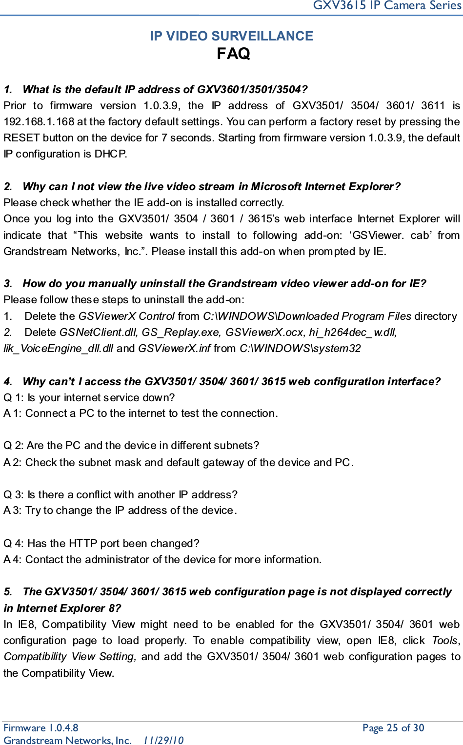 GXV3615 IP Camera SeriesFirmware 1.0.4.8                                                  Page25of 30    Grandstream Networks, Inc. 11/29/10IP VIDEO SURVEILLANCEFAQ1. What is the default IP address of GXV3601/3501/3504?Prior to firmware version 1.0.3.9, the IP address of GXV3501/ 3504/ 3601/ 3611 is  192.168.1.168 at the factory default settings. You can perform a factory reset by pressing the RESET button on the device for 7 seconds. Starting from firmware version 1.0.3.9, the default IP c onfiguration is DHCP.2. Why can I not view the live video stream in Microsoft Internet Explorer?Please check whether the IE add-on is installed correctly. Once you log into the GXV3501/ 3504 / 3601 / 3615¶V ZHE LQWHUIDF H ,QWHUQHW ([SORUHU ZLOOLQGLFDWH WKDW ³7KLV  ZHEVLWH ZDQWV WR LQVWDOO WR IROORZLQJ DGG-RQ µ*69LHZHU FDE¶ IURPGrandstream 1HWZRUNV,QF´3OHDVHLQVWDOOWKLVDGG-on when prom pted by IE.3. How do you manually uninstall the Grandstream video viewer add-on for IE? Please follow thes e steps to uninstall the add -on: 1. Delete the GSViewerX Control from C:\WINDOWS\Downloaded Program Files directory 2. Delete GSNetClient.dll, GS_Replay.exe, GSViewerX.ocx, hi_h264dec_ w.dll, lik_Voic eEngine_dll.dll and GSViewerX.inf from C:\WINDOWS\system324. :K\FDQ¶W,access the GXV3501/ 3504/ 3601/ 3615 w eb configuration interface? Q 1: Is your internet service down? A 1: Connect a PC to the internet to test the connection.Q 2: Are the PC and the devic e in different subnets? A 2: Check the subnet mask and default gateway of the device and PC .Q 3: Is there a conflict with another IP address? A 3: Try to change the IP address of the device.Q 4: Has the HTTP port been changed? A 4: Contact the administrator of the device for mor e information.5. The GXV3501/ 3504/ 3601/ 3615 web configuration page is not displayed correctly in Internet Explorer 8?In IE8, Compatibility View might need to be enabled for the GXV3501/ 3504/ 3601 web configuration page to load properly. To enable compatibility view, open IE8, click Too ls ,Compatibility View Setting, and add the GXV3501/ 3504/ 3601 web configuration pages to the Compatibility View. 