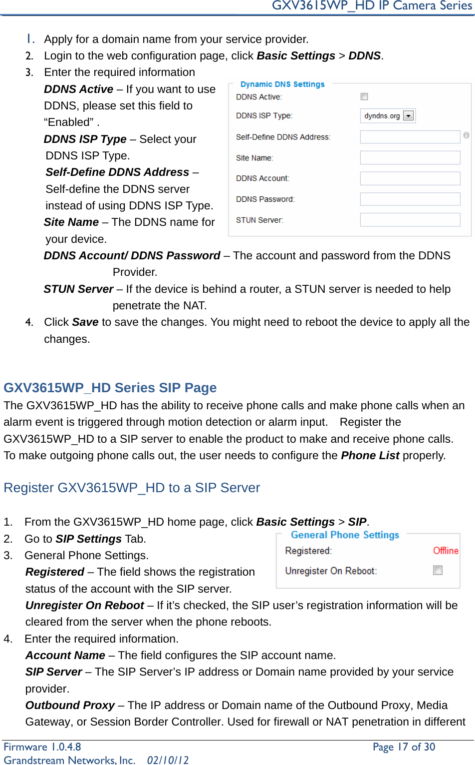     GXV3615WP_HD IP Camera Series Firmware 1.0.4.8                                                   Page 17 of 30     Grandstream Networks, Inc.  02/10/12  1. Apply for a domain name from your service provider. 2.  Login to the web configuration page, click Basic Settings &gt; DDNS.   3.  Enter the required information   DDNS Active – If you want to use DDNS, please set this field to “Enabled” .        DDNS ISP Type – Select your DDNS ISP Type. Self-Define DDNS Address – Self-define the DDNS server instead of using DDNS ISP Type.        Site Name – The DDNS name for your device.        DDNS Account/ DDNS Password – The account and password from the DDNS        Provider.        STUN Server – If the device is behind a router, a STUN server is needed to help penetrate the NAT. 4. Click Save to save the changes. You might need to reboot the device to apply all the changes.    GXV3615WP_HD Series SIP Page The GXV3615WP_HD has the ability to receive phone calls and make phone calls when an alarm event is triggered through motion detection or alarm input.    Register the GXV3615WP_HD to a SIP server to enable the product to make and receive phone calls.   To make outgoing phone calls out, the user needs to configure the Phone List properly.  Register GXV3615WP_HD to a SIP Server  1.    From the GXV3615WP_HD home page, click Basic Settings &gt; SIP. 2.  Go to SIP Settings Tab. 3.  General Phone Settings. Registered – The field shows the registration status of the account with the SIP server.   Unregister On Reboot – If it’s checked, the SIP user’s registration information will be cleared from the server when the phone reboots. 4.    Enter the required information. Account Name – The field configures the SIP account name. SIP Server – The SIP Server’s IP address or Domain name provided by your service provider. Outbound Proxy – The IP address or Domain name of the Outbound Proxy, Media Gateway, or Session Border Controller. Used for firewall or NAT penetration in different 