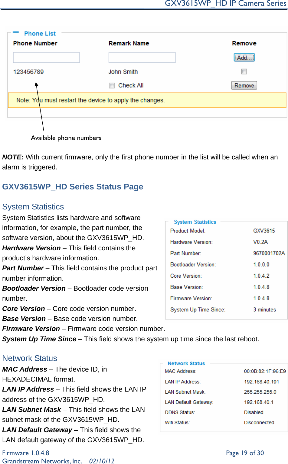     GXV3615WP_HD IP Camera Series Firmware 1.0.4.8                                                   Page 19 of 30     Grandstream Networks, Inc.  02/10/12     NOTE: With current firmware, only the first phone number in the list will be called when an alarm is triggered.      GXV3615WP_HD Series Status Page  System Statistics   System Statistics lists hardware and software information, for example, the part number, the software version, about the GXV3615WP_HD. Hardware Version – This field contains the product’s hardware information.   Part Number – This field contains the product part number information. Bootloader Version – Bootloader code version number. Core Version – Core code version number. Base Version – Base code version number. Firmware Version – Firmware code version number. System Up Time Since – This field shows the system up time since the last reboot.  Network Status MAC Address – The device ID, in HEXADECIMAL format. LAN IP Address – This field shows the LAN IP address of the GXV3615WP_HD. LAN Subnet Mask – This field shows the LAN subnet mask of the GXV3615WP_HD. LAN Default Gateway – This field shows the LAN default gateway of the GXV3615WP_HD. Available phone numbers   