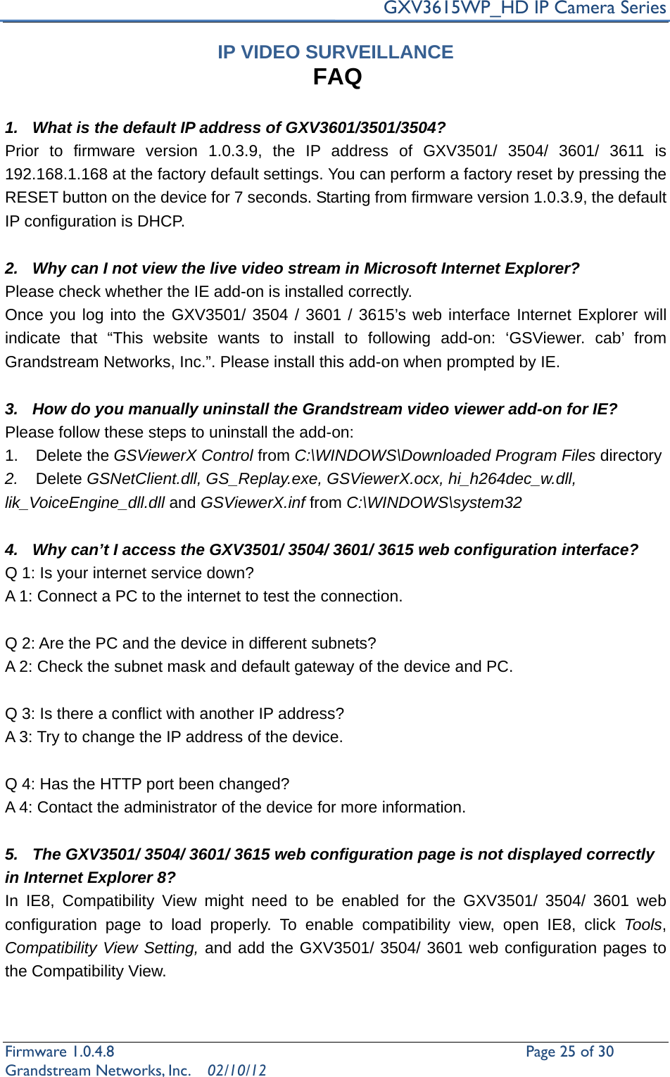     GXV3615WP_HD IP Camera Series Firmware 1.0.4.8                                                   Page 25 of 30     Grandstream Networks, Inc.  02/10/12  IP VIDEO SURVEILLANCE FAQ  1.  What is the default IP address of GXV3601/3501/3504? Prior to firmware version 1.0.3.9, the IP address of GXV3501/ 3504/ 3601/ 3611 is 192.168.1.168 at the factory default settings. You can perform a factory reset by pressing the RESET button on the device for 7 seconds. Starting from firmware version 1.0.3.9, the default IP configuration is DHCP.  2.  Why can I not view the live video stream in Microsoft Internet Explorer? Please check whether the IE add-on is installed correctly.   Once you log into the GXV3501/ 3504 / 3601 / 3615’s web interface Internet Explorer will indicate that “This website wants to install to following add-on: ‘GSViewer. cab’ from Grandstream Networks, Inc.”. Please install this add-on when prompted by IE.  3.  How do you manually uninstall the Grandstream video viewer add-on for IE?   Please follow these steps to uninstall the add-on:   1. Delete the GSViewerX Control from C:\WINDOWS\Downloaded Program Files directory   2.  Delete GSNetClient.dll, GS_Replay.exe, GSViewerX.ocx, hi_h264dec_w.dll, lik_VoiceEngine_dll.dll and GSViewerX.inf from C:\WINDOWS\system32  4.  Why can’t I access the GXV3501/ 3504/ 3601/ 3615 web configuration interface?   Q 1: Is your internet service down?   A 1: Connect a PC to the internet to test the connection.  Q 2: Are the PC and the device in different subnets?   A 2: Check the subnet mask and default gateway of the device and PC.  Q 3: Is there a conflict with another IP address?   A 3: Try to change the IP address of the device.    Q 4: Has the HTTP port been changed?   A 4: Contact the administrator of the device for more information.  5.  The GXV3501/ 3504/ 3601/ 3615 web configuration page is not displayed correctly in Internet Explorer 8? In IE8, Compatibility View might need to be enabled for the GXV3501/ 3504/ 3601 web configuration page to load properly. To enable compatibility view, open IE8, click Tools, Compatibility View Setting, and add the GXV3501/ 3504/ 3601 web configuration pages to the Compatibility View.    