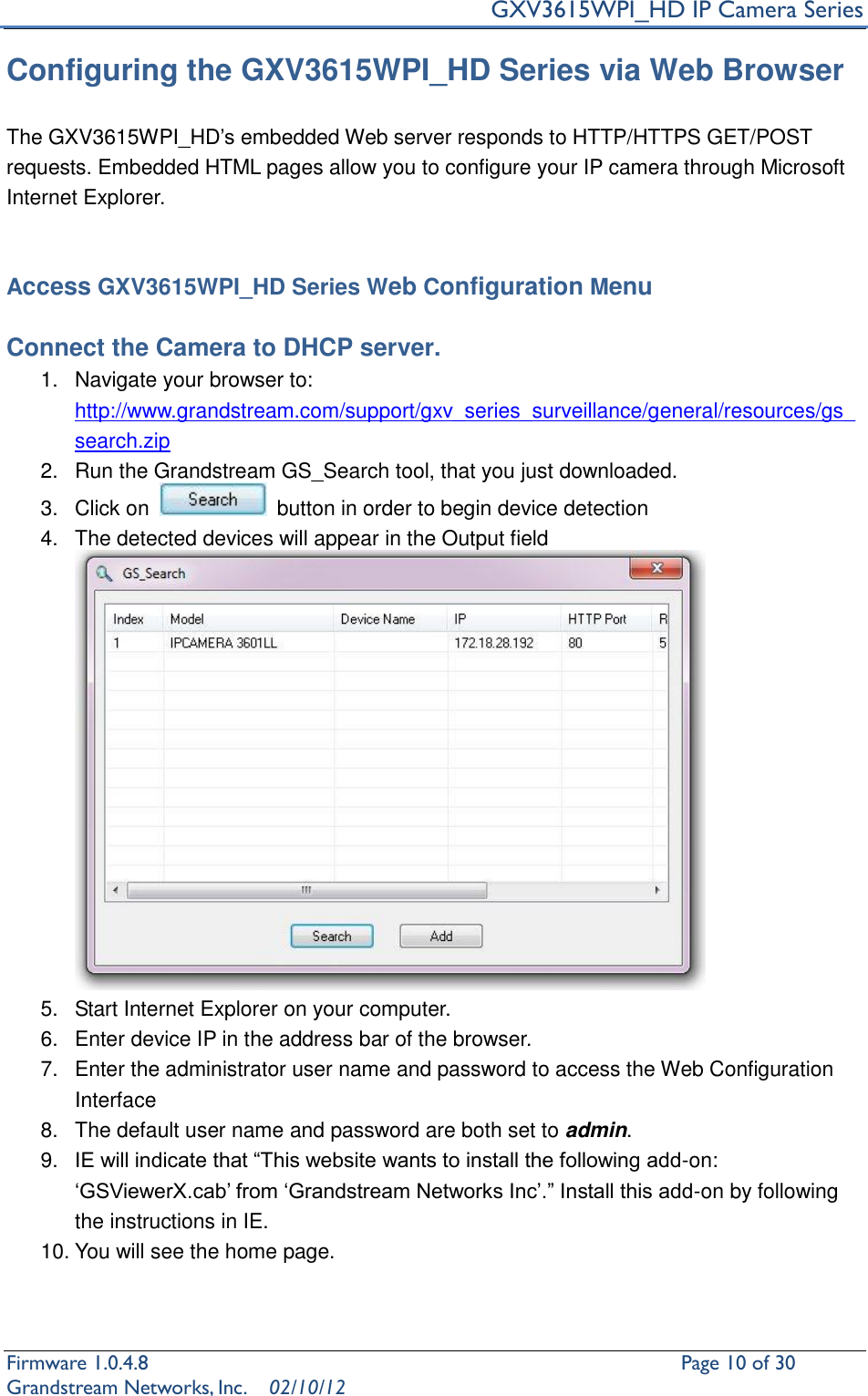     GXV3615WPI_HD IP Camera Series Firmware 1.0.4.8                                                   Page 10 of 30     Grandstream Networks, Inc.  02/10/12  Configuring the GXV3615WPI_HD Series via Web Browser  The GXV3615WPI_HD’s embedded Web server responds to HTTP/HTTPS GET/POST requests. Embedded HTML pages allow you to configure your IP camera through Microsoft Internet Explorer.   Access GXV3615WPI_HD Series Web Configuration Menu  Connect the Camera to DHCP server. 1.  Navigate your browser to: http://www.grandstream.com/support/gxv_series_surveillance/general/resources/gs_search.zip 2.  Run the Grandstream GS_Search tool, that you just downloaded. 3.  Click on    button in order to begin device detection 4.  The detected devices will appear in the Output field  5.  Start Internet Explorer on your computer. 6.  Enter device IP in the address bar of the browser. 7.  Enter the administrator user name and password to access the Web Configuration Interface  8.  The default user name and password are both set to admin. 9. IE will indicate that “This website wants to install the following add-on: ‘GSViewerX.cab’ from ‘Grandstream Networks Inc’.” Install this add-on by following the instructions in IE. 10. You will see the home page.   