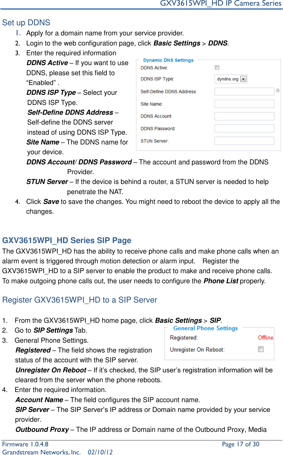     GXV3615WPI_HD IP Camera Series Firmware 1.0.4.8                                                   Page 17 of 30     Grandstream Networks, Inc.  02/10/12  Set up DDNS 1. Apply for a domain name from your service provider. 2.  Login to the web configuration page, click Basic Settings &gt; DDNS.     3.  Enter the required information   DDNS Active – If you want to use DDNS, please set this field to “Enabled” .        DDNS ISP Type – Select your DDNS ISP Type. Self-Define DDNS Address – Self-define the DDNS server instead of using DDNS ISP Type.        Site Name – The DDNS name for your device.        DDNS Account/ DDNS Password – The account and password from the DDNS             Provider.        STUN Server – If the device is behind a router, a STUN server is needed to help penetrate the NAT. 4.  Click Save to save the changes. You might need to reboot the device to apply all the changes.     GXV3615WPI_HD Series SIP Page The GXV3615WPI_HD has the ability to receive phone calls and make phone calls when an alarm event is triggered through motion detection or alarm input.    Register the GXV3615WPI_HD to a SIP server to enable the product to make and receive phone calls.   To make outgoing phone calls out, the user needs to configure the Phone List properly.  Register GXV3615WPI_HD to a SIP Server  1.    From the GXV3615WPI_HD home page, click Basic Settings &gt; SIP. 2.    Go to SIP Settings Tab. 3.    General Phone Settings. Registered – The field shows the registration status of the account with the SIP server.   Unregister On Reboot – If it’s checked, the SIP user’s registration information will be cleared from the server when the phone reboots. 4.    Enter the required information. Account Name – The field configures the SIP account name. SIP Server – The SIP Server’s IP address or Domain name provided by your service provider. Outbound Proxy – The IP address or Domain name of the Outbound Proxy, Media 