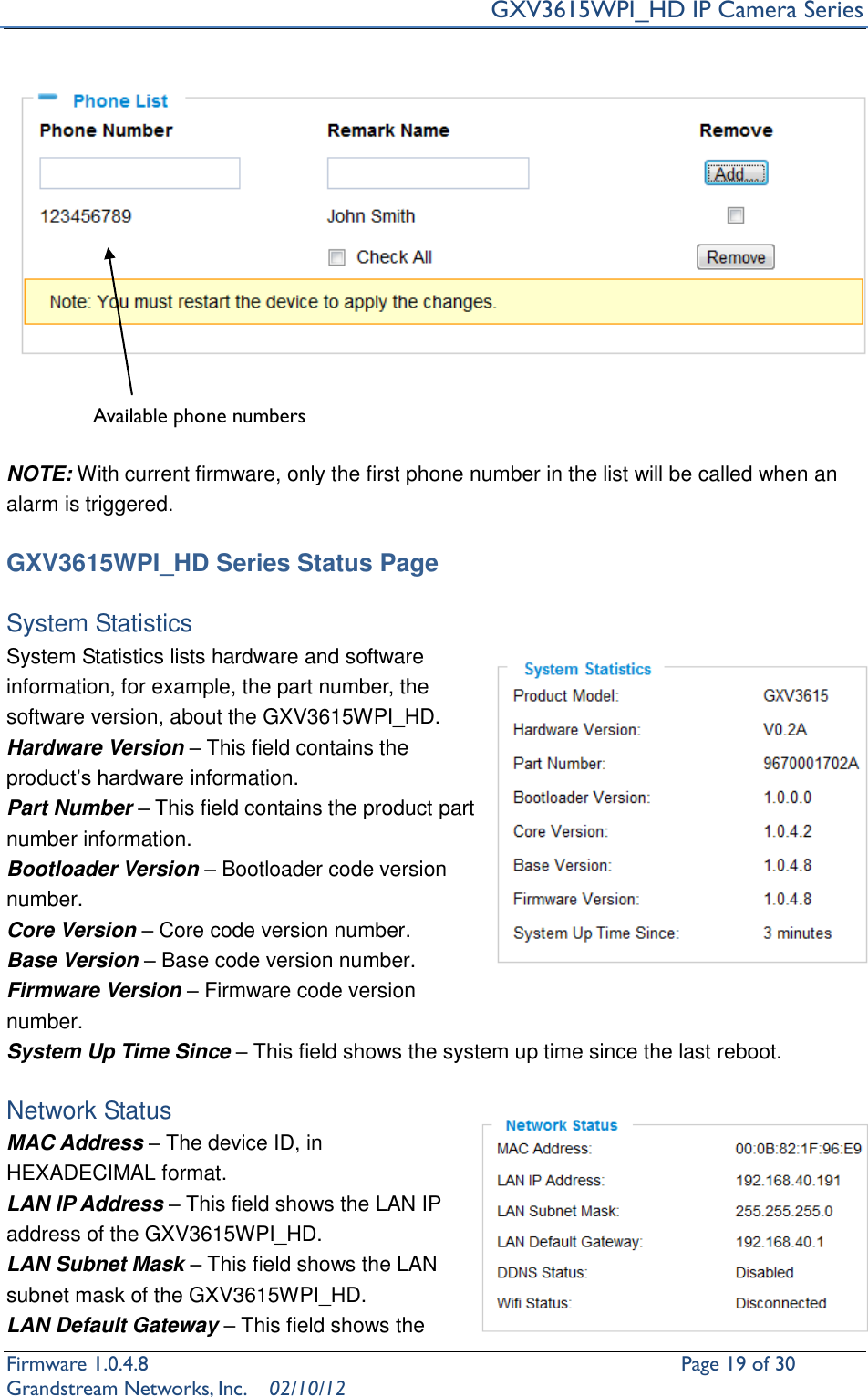     GXV3615WPI_HD IP Camera Series Firmware 1.0.4.8                                                   Page 19 of 30     Grandstream Networks, Inc.  02/10/12     NOTE: With current firmware, only the first phone number in the list will be called when an alarm is triggered.      GXV3615WPI_HD Series Status Page  System Statistics   System Statistics lists hardware and software information, for example, the part number, the software version, about the GXV3615WPI_HD. Hardware Version – This field contains the product’s hardware information.   Part Number – This field contains the product part number information. Bootloader Version – Bootloader code version number. Core Version – Core code version number. Base Version – Base code version number. Firmware Version – Firmware code version number. System Up Time Since – This field shows the system up time since the last reboot.  Network Status MAC Address – The device ID, in HEXADECIMAL format. LAN IP Address – This field shows the LAN IP address of the GXV3615WPI_HD. LAN Subnet Mask – This field shows the LAN subnet mask of the GXV3615WPI_HD. LAN Default Gateway – This field shows the Available phone numbers   