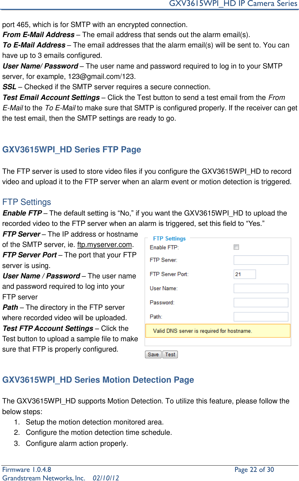    GXV3615WPI_HD IP Camera Series Firmware 1.0.4.8                                                   Page 22 of 30     Grandstream Networks, Inc.  02/10/12  port 465, which is for SMTP with an encrypted connection. From E-Mail Address – The email address that sends out the alarm email(s). To E-Mail Address – The email addresses that the alarm email(s) will be sent to. You can have up to 3 emails configured. User Name/ Password – The user name and password required to log in to your SMTP server, for example, 123@gmail.com/123. SSL – Checked if the SMTP server requires a secure connection. Test Email Account Settings – Click the Test button to send a test email from the From E-Mail to the To E-Mail to make sure that SMTP is configured properly. If the receiver can get the test email, then the SMTP settings are ready to go.     GXV3615WPI_HD Series FTP Page  The FTP server is used to store video files if you configure the GXV3615WPI_HD to record video and upload it to the FTP server when an alarm event or motion detection is triggered.  FTP Settings Enable FTP – The default setting is “No,” if you want the GXV3615WPI_HD to upload the recorded video to the FTP server when an alarm is triggered, set this field to “Yes.” FTP Server – The IP address or hostname of the SMTP server, ie. ftp.myserver.com. FTP Server Port – The port that your FTP server is using. User Name / Password – The user name and password required to log into your FTP server Path – The directory in the FTP server where recorded video will be uploaded. Test FTP Account Settings – Click the Test button to upload a sample file to make sure that FTP is properly configured.   GXV3615WPI_HD Series Motion Detection Page  The GXV3615WPI_HD supports Motion Detection. To utilize this feature, please follow the below steps:   1.  Setup the motion detection monitored area.   2.  Configure the motion detection time schedule. 3.  Configure alarm action properly.  
