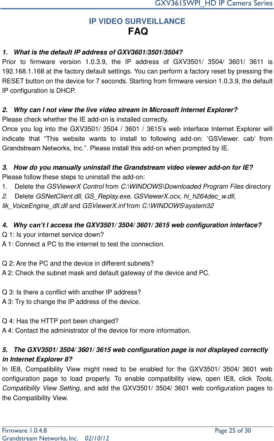     GXV3615WPI_HD IP Camera Series Firmware 1.0.4.8                                                   Page 25 of 30     Grandstream Networks, Inc.  02/10/12  IP VIDEO SURVEILLANCE FAQ  1.  What is the default IP address of GXV3601/3501/3504? Prior  to  firmware  version  1.0.3.9,  the  IP  address  of  GXV3501/  3504/  3601/  3611  is 192.168.1.168 at the factory default settings. You can perform a factory reset by pressing the RESET button on the device for 7 seconds. Starting from firmware version 1.0.3.9, the default IP configuration is DHCP.  2.  Why can I not view the live video stream in Microsoft Internet Explorer? Please check whether the IE add-on is installed correctly.   Once you log into the GXV3501/ 3504 / 3601 / 3615’s  web interface Internet  Explorer will indicate  that  “This  website  wants  to  install  to  following  add-on:  ‘GSViewer.  cab’  from Grandstream Networks, Inc.”. Please install this add-on when prompted by IE.  3.  How do you manually uninstall the Grandstream video viewer add-on for IE?   Please follow these steps to uninstall the add-on:   1.  Delete the GSViewerX Control from C:\WINDOWS\Downloaded Program Files directory   2. Delete GSNetClient.dll, GS_Replay.exe, GSViewerX.ocx, hi_h264dec_w.dll, lik_VoiceEngine_dll.dll and GSViewerX.inf from C:\WINDOWS\system32  4. Why can’t I access the GXV3501/ 3504/ 3601/ 3615 web configuration interface?   Q 1: Is your internet service down?   A 1: Connect a PC to the internet to test the connection.  Q 2: Are the PC and the device in different subnets?   A 2: Check the subnet mask and default gateway of the device and PC.  Q 3: Is there a conflict with another IP address?   A 3: Try to change the IP address of the device.    Q 4: Has the HTTP port been changed?   A 4: Contact the administrator of the device for more information.  5.  The GXV3501/ 3504/ 3601/ 3615 web configuration page is not displayed correctly in Internet Explorer 8? In  IE8,  Compatibility  View  might  need  to  be  enabled  for  the  GXV3501/  3504/  3601  web configuration  page  to  load  properly.  To  enable  compatibility  view,  open  IE8,  click  Tools, Compatibility View Setting, and add the GXV3501/ 3504/ 3601 web configuration pages to the Compatibility View.    
