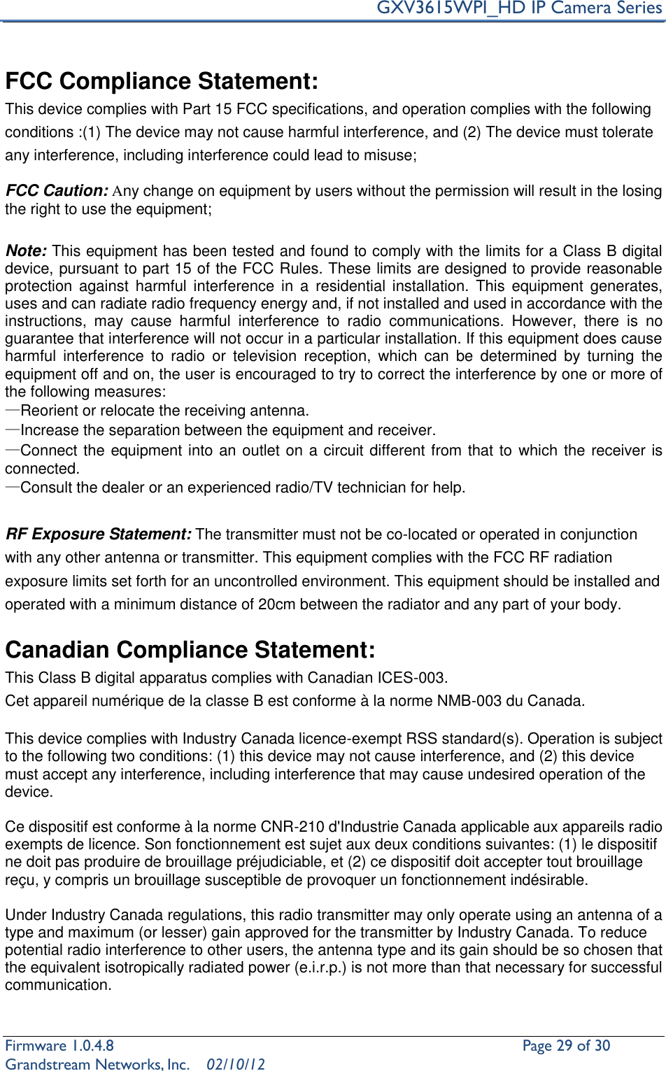     GXV3615WPI_HD IP Camera Series Firmware 1.0.4.8                                                   Page 29 of 30     Grandstream Networks, Inc.  02/10/12   FCC Compliance Statement:   This device complies with Part 15 FCC specifications, and operation complies with the following conditions :(1) The device may not cause harmful interference, and (2) The device must tolerate any interference, including interference could lead to misuse;    FCC Caution: Any change on equipment by users without the permission will result in the losing the right to use the equipment;  Note: This equipment has been tested and found to comply with the limits for a Class B digital device, pursuant to part 15 of the FCC Rules. These limits are designed to provide reasonable protection  against  harmful  interference in  a  residential  installation.  This equipment  generates, uses and can radiate radio frequency energy and, if not installed and used in accordance with the instructions,  may  cause  harmful  interference  to  radio  communications.  However,  there  is  no guarantee that interference will not occur in a particular installation. If this equipment does cause harmful  interference  to  radio  or  television  reception,  which  can  be  determined  by  turning  the equipment off and on, the user is encouraged to try to correct the interference by one or more of the following measures: —Reorient or relocate the receiving antenna. —Increase the separation between the equipment and receiver. —Connect the equipment into an outlet on a circuit different from that to which the receiver is connected. —Consult the dealer or an experienced radio/TV technician for help.  RF Exposure Statement: The transmitter must not be co-located or operated in conjunction with any other antenna or transmitter. This equipment complies with the FCC RF radiation exposure limits set forth for an uncontrolled environment. This equipment should be installed and operated with a minimum distance of 20cm between the radiator and any part of your body.  Canadian Compliance Statement:   This Class B digital apparatus complies with Canadian ICES-003.   Cet appareil numérique de la classe B est conforme à la norme NMB-003 du Canada.  This device complies with Industry Canada licence-exempt RSS standard(s). Operation is subject to the following two conditions: (1) this device may not cause interference, and (2) this device must accept any interference, including interference that may cause undesired operation of the device.  Ce dispositif est conforme à la norme CNR-210 d&apos;Industrie Canada applicable aux appareils radio exempts de licence. Son fonctionnement est sujet aux deux conditions suivantes: (1) le dispositif ne doit pas produire de brouillage préjudiciable, et (2) ce dispositif doit accepter tout brouillage reçu, y compris un brouillage susceptible de provoquer un fonctionnement indésirable.    Under Industry Canada regulations, this radio transmitter may only operate using an antenna of a type and maximum (or lesser) gain approved for the transmitter by Industry Canada. To reduce potential radio interference to other users, the antenna type and its gain should be so chosen that the equivalent isotropically radiated power (e.i.r.p.) is not more than that necessary for successful communication. 