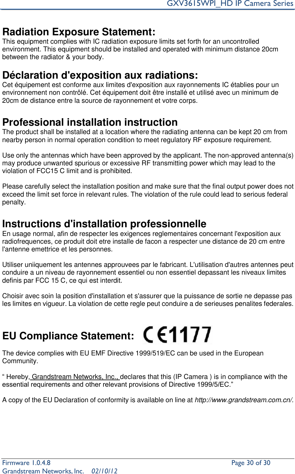     GXV3615WPI_HD IP Camera Series Firmware 1.0.4.8                                                   Page 30 of 30     Grandstream Networks, Inc.  02/10/12   Radiation Exposure Statement:   This equipment complies with IC radiation exposure limits set forth for an uncontrolled environment. This equipment should be installed and operated with minimum distance 20cm between the radiator &amp; your body.    Déclaration d&apos;exposition aux radiations:   Cet équipement est conforme aux limites d&apos;exposition aux rayonnements IC établies pour un environnement non contrôlé. Cet équipement doit être installé et utilisé avec un minimum de 20cm de distance entre la source de rayonnement et votre corps.    Professional installation instruction   The product shall be installed at a location where the radiating antenna can be kept 20 cm from nearby person in normal operation condition to meet regulatory RF exposure requirement.    Use only the antennas which have been approved by the applicant. The non-approved antenna(s) may produce unwanted spurious or excessive RF transmitting power which may lead to the violation of FCC15 C limit and is prohibited.    Please carefully select the installation position and make sure that the final output power does not exceed the limit set force in relevant rules. The violation of the rule could lead to serious federal penalty.    Instructions d&apos;installation professionnelle   En usage normal, afin de respecter les exigences reglementaires concernant l&apos;exposition aux radiofrequences, ce produit doit etre installe de facon a respecter une distance de 20 cm entre l&apos;antenne emettrice et les personnes.    Utiliser uniiquement les antennes approuvees par le fabricant. L&apos;utilisation d&apos;autres antennes peut conduire a un niveau de rayonnement essentiel ou non essentiel depassant les niveaux limites definis par FCC 15 C, ce qui est interdit.      Choisir avec soin la position d&apos;installation et s&apos;assurer que la puissance de sortie ne depasse pas les limites en vigueur. La violation de cette regle peut conduire a de serieuses penalites federales.     EU Compliance Statement:   The device complies with EU EMF Directive 1999/519/EC can be used in the European Community.  “ Hereby, Grandstream Networks, Inc., declares that this (IP Camera ) is in compliance with the essential requirements and other relevant provisions of Directive 1999/5/EC.”  A copy of the EU Declaration of conformity is available on line at http://www.grandstream.com.cn/.    