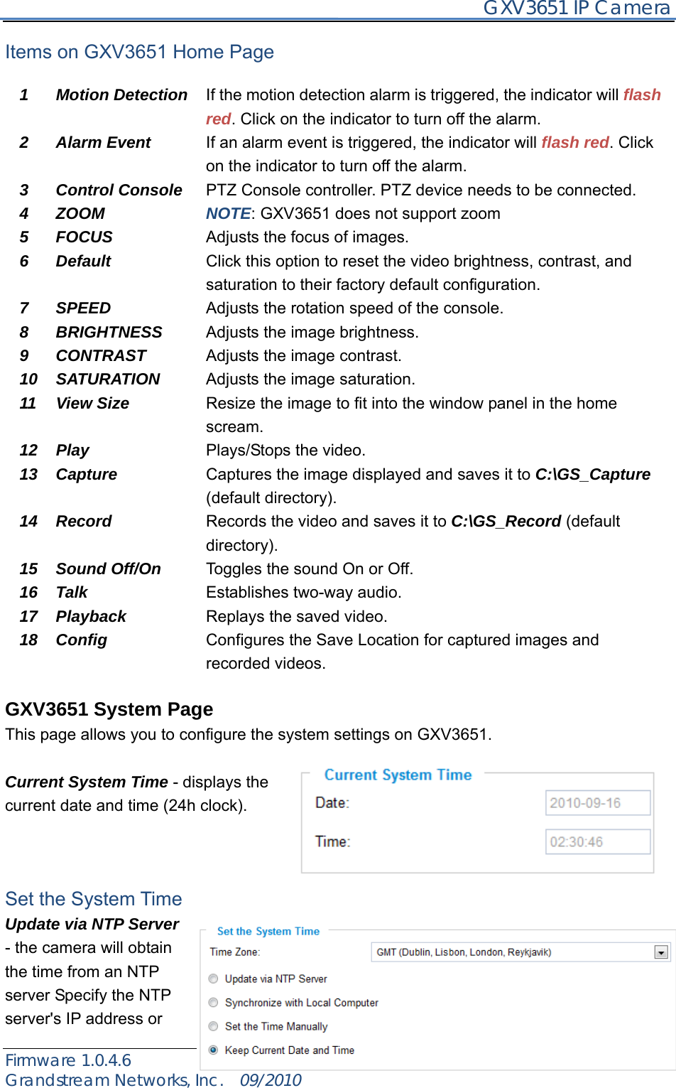     GXV3651 IP Camera Firmware 1.0.4.6                                                   Page 14 of 35    Grandstream Networks, Inc.  09/2010  Items on GXV3651 Home Page  1 Motion Detection If the motion detection alarm is triggered, the indicator will flash red. Click on the indicator to turn off the alarm. 2 Alarm Event  If an alarm event is triggered, the indicator will flash red. Click on the indicator to turn off the alarm. 3 Control Console  PTZ Console controller. PTZ device needs to be connected.   4 ZOOM  NOTE: GXV3651 does not support zoom 5 FOCUS  Adjusts the focus of images. 6 Default  Click this option to reset the video brightness, contrast, and saturation to their factory default configuration. 7 SPEED  Adjusts the rotation speed of the console. 8 BRIGHTNESS  Adjusts the image brightness. 9 CONTRAST  Adjusts the image contrast. 10 SATURATION  Adjusts the image saturation. 11  12 View Size  Play Resize the image to fit into the window panel in the home scream.  Plays/Stops the video. 13 Capture  Captures the image displayed and saves it to C:\GS_Capture (default directory). 14 Record  Records the video and saves it to C:\GS_Record (default directory). 15 Sound Off/On  Toggles the sound On or Off. 16 Talk  Establishes two-way audio. 17 Playback  Replays the saved video. 18 Config  Configures the Save Location for captured images and recorded videos.  GXV3651 System Page This page allows you to configure the system settings on GXV3651.    Current System Time - displays the current date and time (24h clock).      Set the System Time Update via NTP Server - the camera will obtain the time from an NTP server Specify the NTP server&apos;s IP address or 