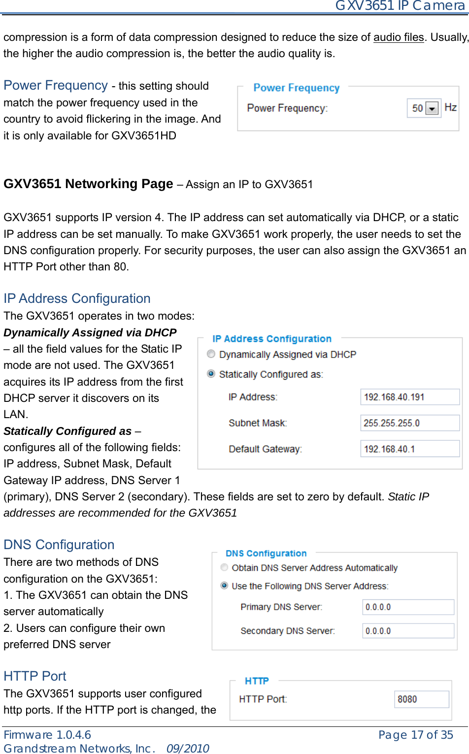    GXV3651 IP Camera Firmware 1.0.4.6                                                   Page 17 of 35    Grandstream Networks, Inc.  09/2010  compression is a form of data compression designed to reduce the size of audio files. Usually, the higher the audio compression is, the better the audio quality is.  Power Frequency - this setting should match the power frequency used in the country to avoid flickering in the image. And it is only available for GXV3651HD   GXV3651 Networking Page – Assign an IP to GXV3651  GXV3651 supports IP version 4. The IP address can set automatically via DHCP, or a static IP address can be set manually. To make GXV3651 work properly, the user needs to set the DNS configuration properly. For security purposes, the user can also assign the GXV3651 an HTTP Port other than 80.  IP Address Configuration The GXV3651 operates in two modes: Dynamically Assigned via DHCP – all the field values for the Static IP mode are not used. The GXV3651 acquires its IP address from the first DHCP server it discovers on its LAN.  Statically Configured as – configures all of the following fields: IP address, Subnet Mask, Default Gateway IP address, DNS Server 1 (primary), DNS Server 2 (secondary). These fields are set to zero by default. Static IP addresses are recommended for the GXV3651  DNS Configuration   There are two methods of DNS configuration on the GXV3651: 1. The GXV3651 can obtain the DNS server automatically 2. Users can configure their own preferred DNS server  HTTP Port   The GXV3651 supports user configured http ports. If the HTTP port is changed, the 