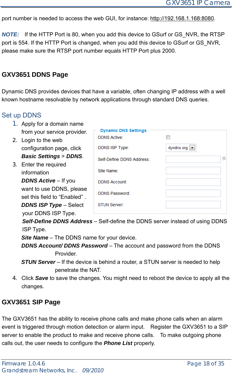     GXV3651 IP Camera Firmware 1.0.4.6                                                   Page 18 of 35    Grandstream Networks, Inc.  09/2010  port number is needed to access the web GUI, for instance: http://192.168.1.168:8080.  NOTE:    If the HTTP Port is 80, when you add this device to GSurf or GS_NVR, the RTSP port is 554. If the HTTP Port is changed, when you add this device to GSurf or GS_NVR, please make sure the RTSP port number equals HTTP Port plus 2000.     GXV3651 DDNS Page  Dynamic DNS provides devices that have a variable, often changing IP address with a well known hostname resolvable by network applications through standard DNS queries.    Set up DDNS 1. Apply for a domain name from your service provider. 2.  Login to the web configuration page, click Basic Settings &gt; DDNS.   3.  Enter the required information  DDNS Active – If you want to use DDNS, please set this field to “Enabled” .        DDNS ISP Type – Select your DDNS ISP Type. Self-Define DDNS Address – Self-define the DDNS server instead of using DDNS ISP Type.        Site Name – The DDNS name for your device.        DDNS Account/ DDNS Password – The account and password from the DDNS        Provider.        STUN Server – If the device is behind a router, a STUN server is needed to help penetrate the NAT. 4. Click Save to save the changes. You might need to reboot the device to apply all the changes.   GXV3651 SIP Page  The GXV3651 has the ability to receive phone calls and make phone calls when an alarm event is triggered through motion detection or alarm input.    Register the GXV3651 to a SIP server to enable the product to make and receive phone calls.    To make outgoing phone calls out, the user needs to configure the Phone List properly.  