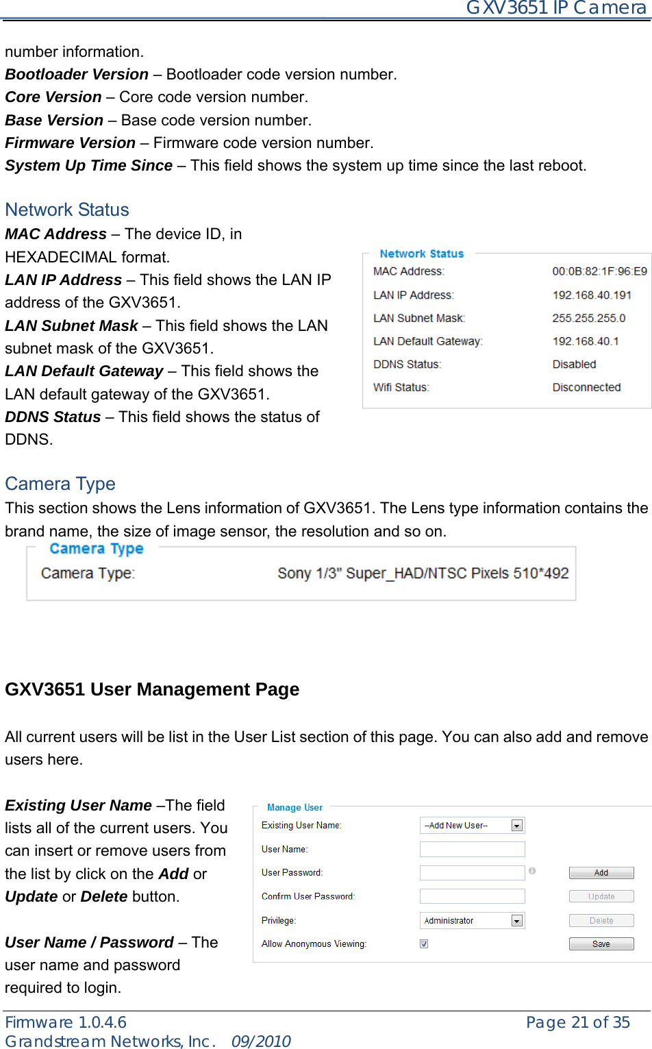     GXV3651 IP Camera Firmware 1.0.4.6                                                   Page 21 of 35    Grandstream Networks, Inc.  09/2010  number information. Bootloader Version – Bootloader code version number. Core Version – Core code version number. Base Version – Base code version number. Firmware Version – Firmware code version number. System Up Time Since – This field shows the system up time since the last reboot.  Network Status MAC Address – The device ID, in HEXADECIMAL format. LAN IP Address – This field shows the LAN IP address of the GXV3651. LAN Subnet Mask – This field shows the LAN subnet mask of the GXV3651. LAN Default Gateway – This field shows the LAN default gateway of the GXV3651. DDNS Status – This field shows the status of DDNS.  Camera Type This section shows the Lens information of GXV3651. The Lens type information contains the brand name, the size of image sensor, the resolution and so on.       GXV3651 User Management Page  All current users will be list in the User List section of this page. You can also add and remove users here.    Existing User Name –The field lists all of the current users. You can insert or remove users from the list by click on the Add or Update or Delete button.    User Name / Password – The user name and password required to login. 