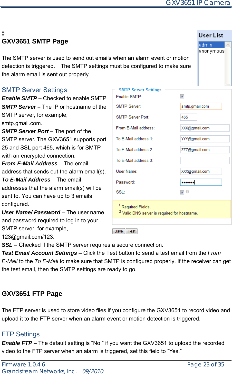     GXV3651 IP Camera Firmware 1.0.4.6                                                   Page 23 of 35    Grandstream Networks, Inc.  09/2010     GXV3651 SMTP Page  The SMTP server is used to send out emails when an alarm event or motion detection is triggered.    The SMTP settings must be configured to make sure the alarm email is sent out properly.  SMTP Server Settings Enable SMTP – Checked to enable SMTP SMTP Server – The IP or hostname of the SMTP server, for example, smtp.gmail.com. SMTP Server Port – The port of the SMTP server. The GXV3651 supports port 25 and SSL port 465, which is for SMTP with an encrypted connection. From E-Mail Address – The email address that sends out the alarm email(s). To E-Mail Address – The email addresses that the alarm email(s) will be sent to. You can have up to 3 emails configured. User Name/ Password – The user name and password required to log in to your SMTP server, for example, 123@gmail.com/123. SSL – Checked if the SMTP server requires a secure connection. Test Email Account Settings – Click the Test button to send a test email from the From E-Mail to the To E-Mail to make sure that SMTP is configured properly. If the receiver can get the test email, then the SMTP settings are ready to go.     GXV3651 FTP Page  The FTP server is used to store video files if you configure the GXV3651 to record video and upload it to the FTP server when an alarm event or motion detection is triggered.  FTP Settings Enable FTP – The default setting is “No,” if you want the GXV3651 to upload the recorded video to the FTP server when an alarm is triggered, set this field to “Yes.” 