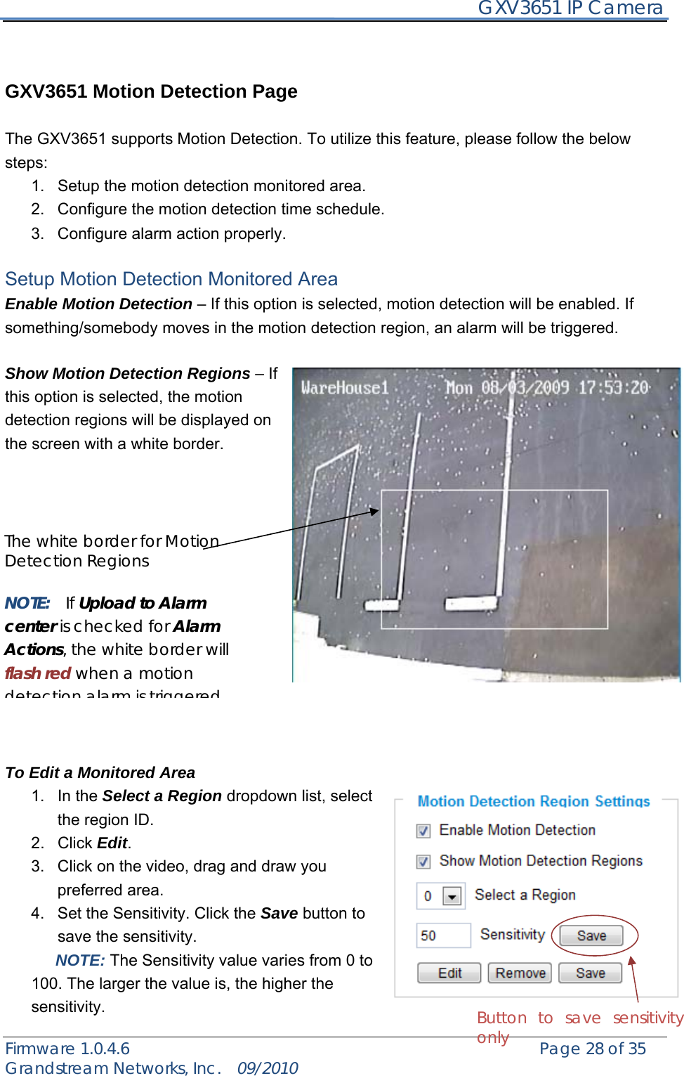     GXV3651 IP Camera Firmware 1.0.4.6                                                   Page 28 of 35    Grandstream Networks, Inc.  09/2010    GXV3651 Motion Detection Page  The GXV3651 supports Motion Detection. To utilize this feature, please follow the below steps:  1.  Setup the motion detection monitored area.   2.  Configure the motion detection time schedule. 3.  Configure alarm action properly.  Setup Motion Detection Monitored Area Enable Motion Detection – If this option is selected, motion detection will be enabled. If something/somebody moves in the motion detection region, an alarm will be triggered.  Show Motion Detection Regions – If this option is selected, the motion detection regions will be displayed on the screen with a white border.                To Edit a Monitored Area 1. In the Select a Region dropdown list, select the region ID. 2. Click Edit. 3.  Click on the video, drag and draw you preferred area. 4.  Set the Sensitivity. Click the Save button to save the sensitivity.    NOTE: The Sensitivity value varies from 0 to 100. The larger the value is, the higher the sensitivity.   Button to save sensitivity only The white border for Motion Detection Regions  NOTE:  If Upload to Alarm center is checked for Alarm Actions, the white border will flash red when a motion detection alarm is triggered 