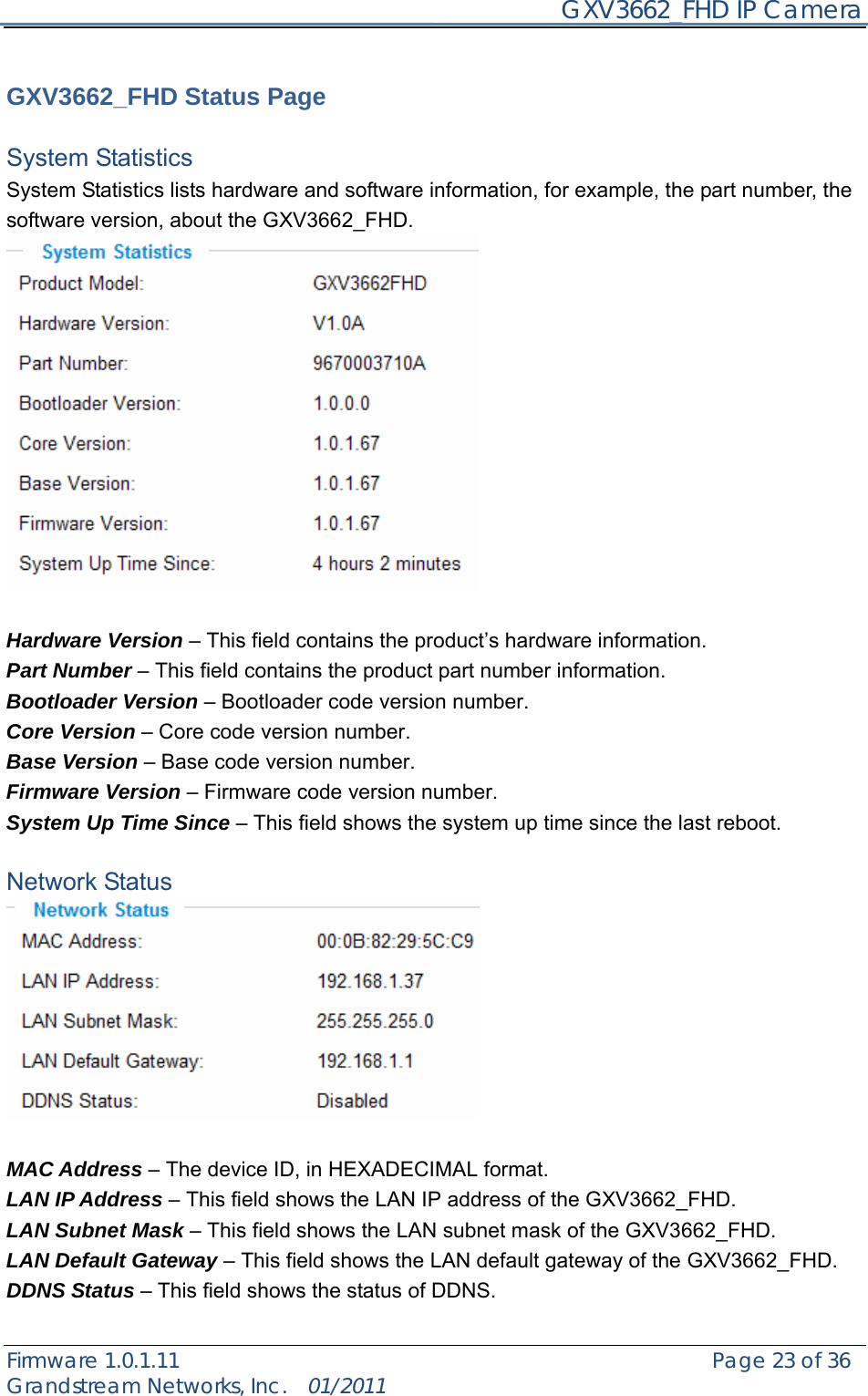     GXV3662_FHD IP Camera Firmware 1.0.1.11                                                   Page 23 of 36     Grandstream Networks, Inc.  01/2011   GXV3662_FHD Status Page  System Statistics   System Statistics lists hardware and software information, for example, the part number, the software version, about the GXV3662_FHD.   Hardware Version – This field contains the product’s hardware information.   Part Number – This field contains the product part number information. Bootloader Version – Bootloader code version number. Core Version – Core code version number. Base Version – Base code version number. Firmware Version – Firmware code version number. System Up Time Since – This field shows the system up time since the last reboot.  Network Status   MAC Address – The device ID, in HEXADECIMAL format. LAN IP Address – This field shows the LAN IP address of the GXV3662_FHD. LAN Subnet Mask – This field shows the LAN subnet mask of the GXV3662_FHD. LAN Default Gateway – This field shows the LAN default gateway of the GXV3662_FHD. DDNS Status – This field shows the status of DDNS.  