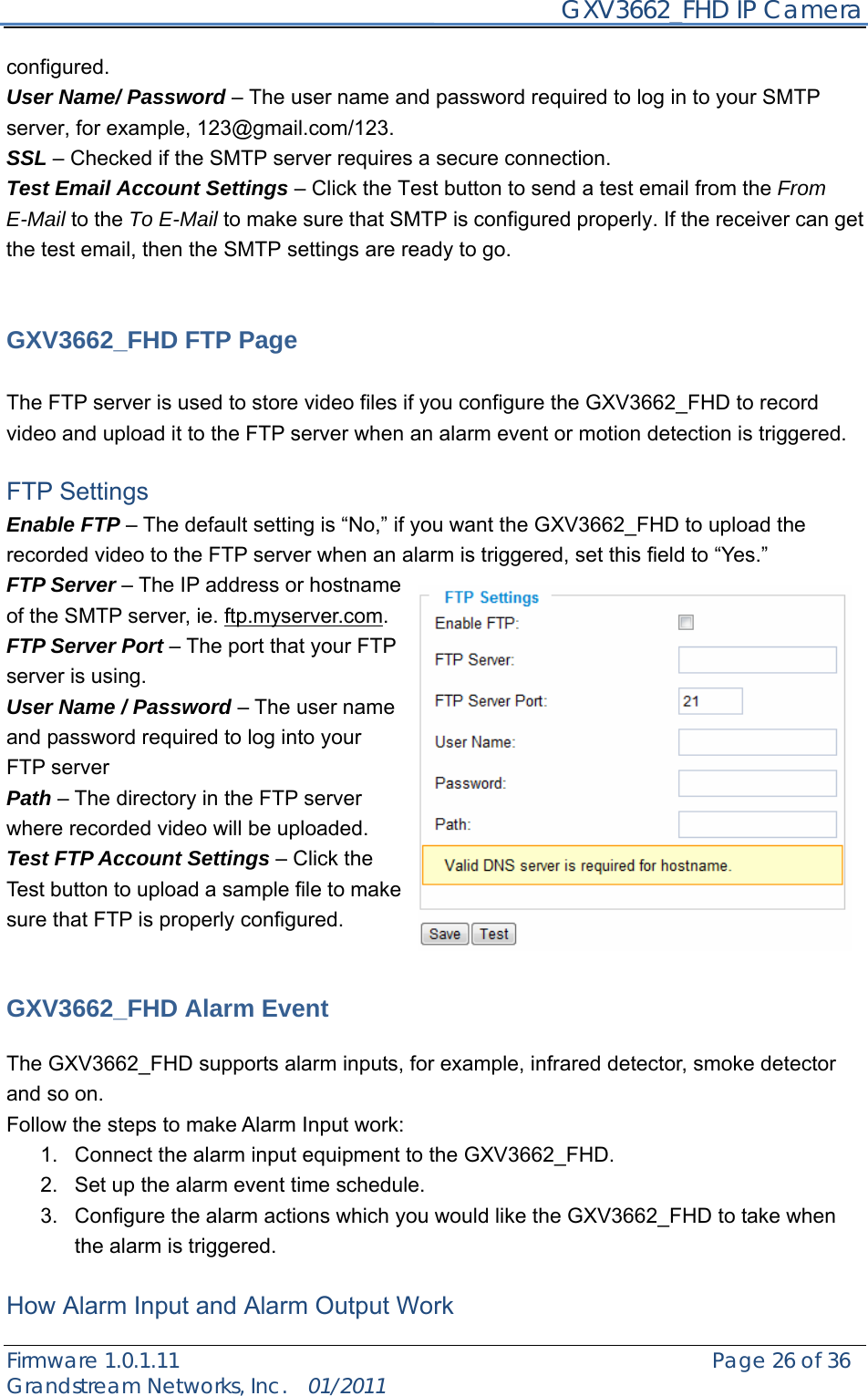     GXV3662_FHD IP Camera Firmware 1.0.1.11                                                   Page 26 of 36     Grandstream Networks, Inc.  01/2011  configured. User Name/ Password – The user name and password required to log in to your SMTP server, for example, 123@gmail.com/123. SSL – Checked if the SMTP server requires a secure connection. Test Email Account Settings – Click the Test button to send a test email from the From E-Mail to the To E-Mail to make sure that SMTP is configured properly. If the receiver can get the test email, then the SMTP settings are ready to go.     GXV3662_FHD FTP Page  The FTP server is used to store video files if you configure the GXV3662_FHD to record video and upload it to the FTP server when an alarm event or motion detection is triggered.  FTP Settings Enable FTP – The default setting is “No,” if you want the GXV3662_FHD to upload the recorded video to the FTP server when an alarm is triggered, set this field to “Yes.” FTP Server – The IP address or hostname of the SMTP server, ie. ftp.myserver.com. FTP Server Port – The port that your FTP server is using. User Name / Password – The user name and password required to log into your FTP server Path – The directory in the FTP server where recorded video will be uploaded. Test FTP Account Settings – Click the Test button to upload a sample file to make sure that FTP is properly configured.   GXV3662_FHD Alarm Event    The GXV3662_FHD supports alarm inputs, for example, infrared detector, smoke detector and so on.     Follow the steps to make Alarm Input work: 1.  Connect the alarm input equipment to the GXV3662_FHD. 2.  Set up the alarm event time schedule. 3.  Configure the alarm actions which you would like the GXV3662_FHD to take when the alarm is triggered.  How Alarm Input and Alarm Output Work 