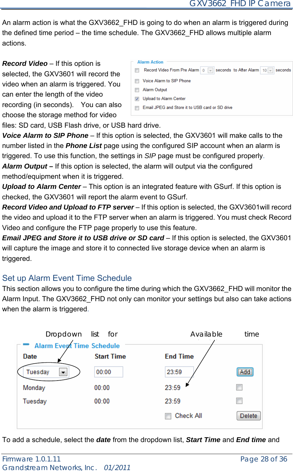     GXV3662_FHD IP Camera Firmware 1.0.1.11                                                   Page 28 of 36     Grandstream Networks, Inc.  01/2011  An alarm action is what the GXV3662_FHD is going to do when an alarm is triggered during the defined time period – the time schedule. The GXV3662_FHD allows multiple alarm actions.   Record Video – If this option is selected, the GXV3601 will record the video when an alarm is triggered. You can enter the length of the video recording (in seconds).    You can also choose the storage method for video files: SD card, USB Flash drive, or USB hard drive. Voice Alarm to SIP Phone – If this option is selected, the GXV3601 will make calls to the number listed in the Phone List page using the configured SIP account when an alarm is triggered. To use this function, the settings in SIP page must be configured properly. Alarm Output – If this option is selected, the alarm will output via the configured method/equipment when it is triggered. Upload to Alarm Center – This option is an integrated feature with GSurf. If this option is checked, the GXV3601 will report the alarm event to GSurf. Record Video and Upload to FTP server – If this option is selected, the GXV3601will record the video and upload it to the FTP server when an alarm is triggered. You must check Record Video and configure the FTP page properly to use this feature. Email JPEG and Store it to USB drive or SD card – If this option is selected, the GXV3601 will capture the image and store it to connected live storage device when an alarm is triggered.  Set up Alarm Event Time Schedule   This section allows you to configure the time during which the GXV3662_FHD will monitor the Alarm Input. The GXV3662_FHD not only can monitor your settings but also can take actions when the alarm is triggered.               To add a schedule, select the date from the dropdown list, Start Time and End time and Available time schedules Dropdown list for date 