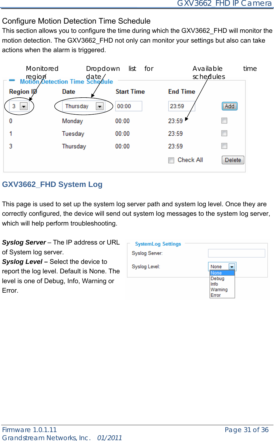     GXV3662_FHD IP Camera Firmware 1.0.1.11                                                   Page 31 of 36     Grandstream Networks, Inc.  01/2011  Configure Motion Detection Time Schedule   This section allows you to configure the time during which the GXV3662_FHD will monitor the motion detection. The GXV3662_FHD not only can monitor your settings but also can take actions when the alarm is triggered.                GXV3662_FHD System Log  This page is used to set up the system log server path and system log level. Once they are correctly configured, the device will send out system log messages to the system log server, which will help perform troubleshooting.  Syslog Server – The IP address or URL of System log server. Syslog Level – Select the device to report the log level. Default is None. The level is one of Debug, Info, Warning or Error.               Dropdown list for date Available time schedules Monitored region 
