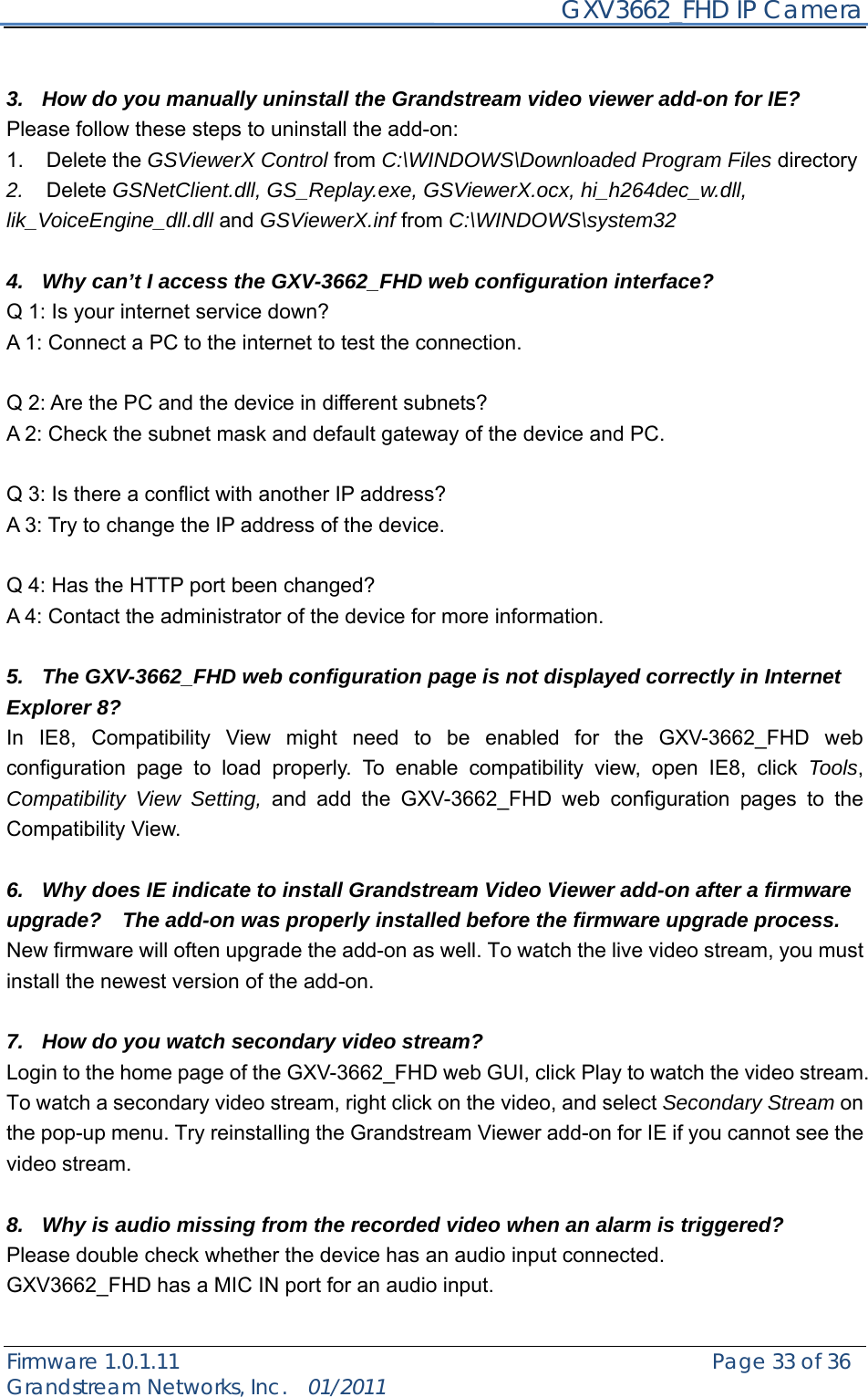     GXV3662_FHD IP Camera Firmware 1.0.1.11                                                   Page 33 of 36     Grandstream Networks, Inc.  01/2011   3.  How do you manually uninstall the Grandstream video viewer add-on for IE?   Please follow these steps to uninstall the add-on:   1. Delete the GSViewerX Control from C:\WINDOWS\Downloaded Program Files directory   2.  Delete GSNetClient.dll, GS_Replay.exe, GSViewerX.ocx, hi_h264dec_w.dll, lik_VoiceEngine_dll.dll and GSViewerX.inf from C:\WINDOWS\system32  4.  Why can’t I access the GXV-3662_FHD web configuration interface?   Q 1: Is your internet service down?   A 1: Connect a PC to the internet to test the connection.  Q 2: Are the PC and the device in different subnets?   A 2: Check the subnet mask and default gateway of the device and PC.  Q 3: Is there a conflict with another IP address?   A 3: Try to change the IP address of the device.    Q 4: Has the HTTP port been changed?   A 4: Contact the administrator of the device for more information.  5.  The GXV-3662_FHD web configuration page is not displayed correctly in Internet Explorer 8? In IE8, Compatibility View might need to be enabled for the GXV-3662_FHD web configuration page to load properly. To enable compatibility view, open IE8, click Tools, Compatibility View Setting, and add the GXV-3662_FHD web configuration pages to the Compatibility View.    6.  Why does IE indicate to install Grandstream Video Viewer add-on after a firmware upgrade?    The add-on was properly installed before the firmware upgrade process. New firmware will often upgrade the add-on as well. To watch the live video stream, you must install the newest version of the add-on.    7.  How do you watch secondary video stream?   Login to the home page of the GXV-3662_FHD web GUI, click Play to watch the video stream. To watch a secondary video stream, right click on the video, and select Secondary Stream on the pop-up menu. Try reinstalling the Grandstream Viewer add-on for IE if you cannot see the video stream.  8.  Why is audio missing from the recorded video when an alarm is triggered? Please double check whether the device has an audio input connected.   GXV3662_FHD has a MIC IN port for an audio input.    
