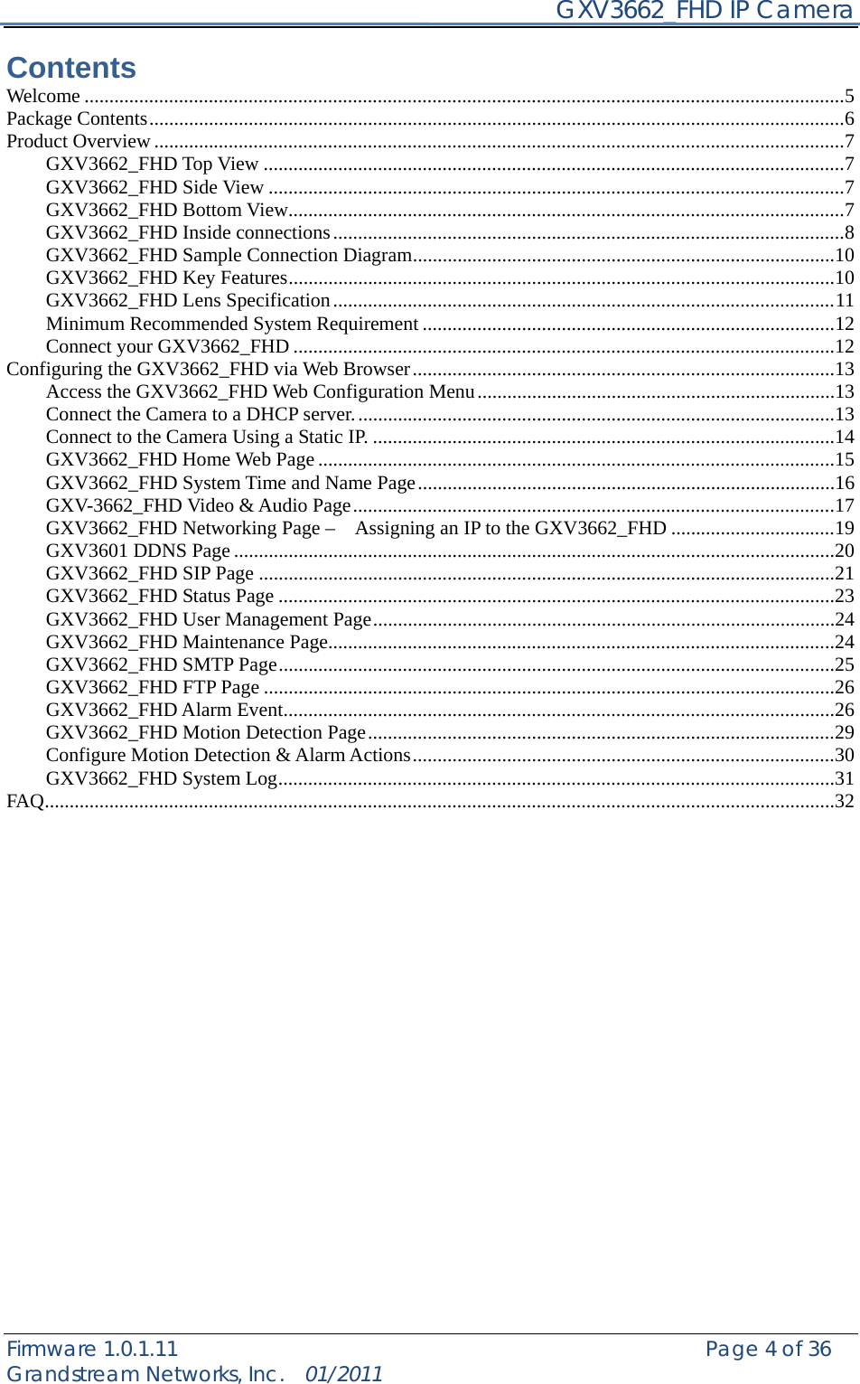    GXV3662_FHD IP Camera Firmware 1.0.1.11                                                   Page 4 of 36     Grandstream Networks, Inc.  01/2011  Contents Welcome .........................................................................................................................................................5Package Contents............................................................................................................................................6Product Overview...........................................................................................................................................7GXV3662_FHD Top View .....................................................................................................................7GXV3662_FHD Side View ....................................................................................................................7GXV3662_FHD Bottom View................................................................................................................7GXV3662_FHD Inside connections.......................................................................................................8GXV3662_FHD Sample Connection Diagram.....................................................................................10GXV3662_FHD Key Features..............................................................................................................10GXV3662_FHD Lens Specification.....................................................................................................11Minimum Recommended System Requirement ...................................................................................12Connect your GXV3662_FHD .............................................................................................................12Configuring the GXV3662_FHD via Web Browser.....................................................................................13Access the GXV3662_FHD Web Configuration Menu........................................................................13Connect the Camera to a DHCP server.................................................................................................13Connect to the Camera Using a Static IP. .............................................................................................14GXV3662_FHD Home Web Page ........................................................................................................15GXV3662_FHD System Time and Name Page....................................................................................16GXV-3662_FHD Video &amp; Audio Page.................................................................................................17GXV3662_FHD Networking Page –    Assigning an IP to the GXV3662_FHD .................................19GXV3601 DDNS Page.........................................................................................................................20GXV3662_FHD SIP Page ....................................................................................................................21GXV3662_FHD Status Page ................................................................................................................23GXV3662_FHD User Management Page.............................................................................................24GXV3662_FHD Maintenance Page......................................................................................................24GXV3662_FHD SMTP Page................................................................................................................25GXV3662_FHD FTP Page ...................................................................................................................26GXV3662_FHD Alarm Event...............................................................................................................26GXV3662_FHD Motion Detection Page..............................................................................................29Configure Motion Detection &amp; Alarm Actions.....................................................................................30GXV3662_FHD System Log................................................................................................................31FAQ...............................................................................................................................................................32          