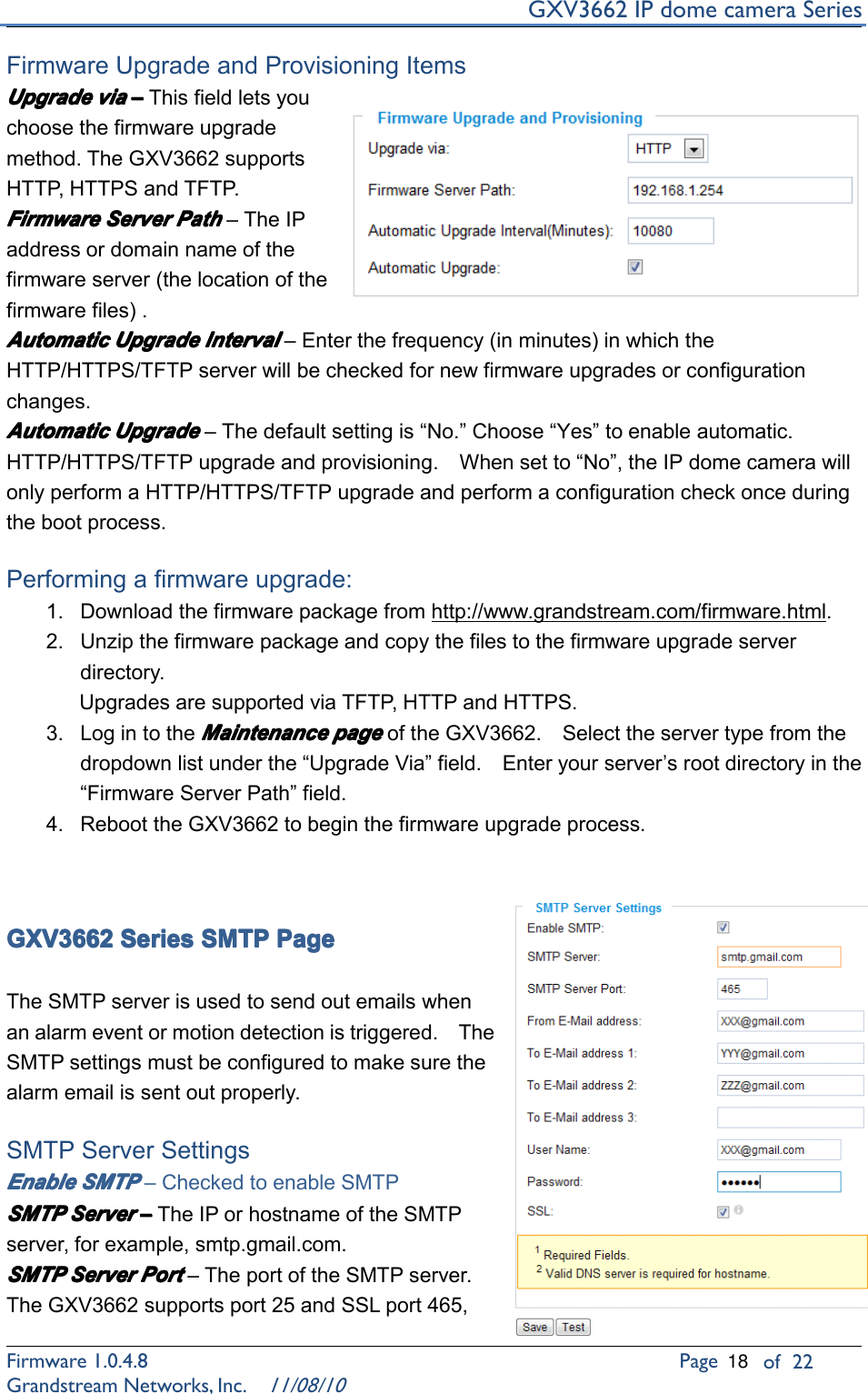 GXV3662IPdomecameraSeriesFirmware1.0.4.8Pageof22GrandstreamNetworks,Inc.11/08/10FirmwareUpgradeandProvisioningItemsUpgrade Upgrade Upgrade Upgradevia via via via––––Thisfieldletsyouchoosethefirmwareupgrademethod.TheGXV3662supportsHTTP ,HTTPSandTFTP .Firmware Firmware Firmware FirmwareServer Server Server ServerPath Path Path Path–TheIPaddressordomainnameofthefirmwareserver(thelocationofthefirmwarefiles).Automatic Automatic Automatic AutomaticUpgrade Upgrade Upgrade UpgradeInterval Interval Interval Interval–Enterthefrequency(inminutes)inwhichtheHTTP/HTTPS/TFTPserverwillbecheckedfornewfirmwareupgradesorconfigurationchanges.Automatic Automatic Automatic AutomaticUpgrade Upgrade Upgrade Upgrade–Thedefaultsettingis“No.”Choose“Yes”toenableautomatic.HTTP/HTTPS/TFTPupgradeandprovisioning.Whensetto“No”,theIPdomecamerawillonlyperformaHTTP/HTTPS/TFTPupgradeandperformaconfigurationcheckonceduringthebootprocess.Performingafirmwareupgrade:1.Downloadthefirmwarepackagefromhttp://www.grandstream.com/firmware.html.2.Unzipthefirmwarepackageandcopythefilestothefirmwareupgradeserverdirectory.UpgradesaresupportedviaTFTP ,HTTPandHTTPS.3.LogintotheMaintenance Maintenance Maintenance Maintenancepage page page pageoftheGXV3662.Selecttheservertypefromthedropdownlistunderthe“UpgradeVia”field.Enteryourserver’srootdirectoryinthe“FirmwareServerPath”field.4.ReboottheGXV3662tobeginthefirmwareupgradeprocess.GXV3662 GXV3662 GXV3662 GXV3662Series Series Series SeriesSMTP SMTP SMTP SMTPPage Page Page PageTheSMTPserverisusedtosendoutemailswhenanalarmeventormotiondetectionistriggered.TheSMTPsettingsmustbeconfiguredtomakesurethealarmemailissentoutproperly.SMTPServerSettingsEnable Enable Enable EnableSMTP SMTP SMTP SMTP–CheckedtoenableSMTPSMTP SMTP SMTP SMTPServer Server Server Server––––TheIPorhostnameoftheSMTPserver,forexample,smtp.gmail.com.SMTP SMTP SMTP SMTPServer Server Server ServerPort Port Port Port–TheportoftheSMTPserver.TheGXV3662supportsport25andSSLport465,18