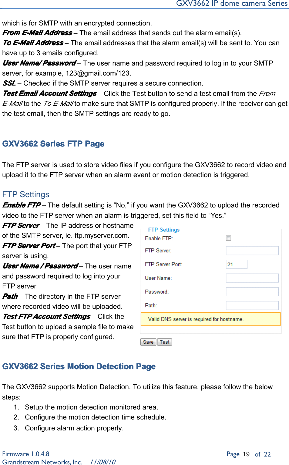 GXV3662IPdomecameraSeriesFirmware1.0.4.8Pageof22GrandstreamNetworks,Inc.11/08/10whichisforSMTPwithanencryptedconnection.From From From FromE-Mail E-Mail E-Mail E-MailAddress Address Address Address–Theemailaddressthatsendsoutthealarmemail(s).To To To ToE-Mail E-Mail E-Mail E-MailAddress Address Address Address–Theemailaddressesthatthealarmemail(s)willbesentto.Youcanhaveupto3emailsconfigured.User User User UserName/ Name/ Name/ Name/Password Password Password Password–TheusernameandpasswordrequiredtologintoyourSMTPserver,forexample,123@gmail.com/123.SSL SSL SSL SSL–CheckediftheSMTPserverrequiresasecureconnection.Test Test Test TestEmail Email Email EmailAccount Account Account AccountSettings Settings Settings Settings–ClicktheTestbuttontosendatestemailfromtheFromE-MailtotheToE-MailtomakesurethatSMTPisconfiguredproperly.Ifthereceivercangetthetestemail,thentheSMTPsettingsarereadytogo.GXV3662 GXV3662 GXV3662 GXV3662Series Series Series SeriesFTP FTP FTP FTPPage Page Page PageTheFTPserverisusedtostorevideofilesifyouconfiguretheGXV3662torecordvideoanduploadittotheFTPserverwhenanalarmeventormotiondetectionistriggered.FTPSettingsEnable Enable Enable EnableFTP FTP FTP FTP–Thedefaultsettingis“No,”ifyouwanttheGXV3662touploadtherecordedvideototheFTPserverwhenanalarmistriggered,setthisfieldto“Yes.”FTP FTP FTP FTPServer Server Server Server–TheIPaddressorhostnameoftheSMTPserver,ie.ftp.myserver.com.FTP FTP FTP FTPServer Server Server ServerPort Port Port Port–TheportthatyourFTPserverisusing.User User User UserName Name Name Name/ ///Password Password Password Password–TheusernameandpasswordrequiredtologintoyourFTPserverPath Path Path Path–ThedirectoryintheFTPserverwhererecordedvideowillbeuploaded.Test Test Test TestFTP FTP FTP FTPAccount Account Account AccountSettings Settings Settings Settings–ClicktheTestbuttontouploadasamplefiletomakesurethatFTPisproperlyconfigured.GXV3662 GXV3662 GXV3662 GXV3662Series Series Series SeriesMotion Motion Motion MotionDetection Detection Detection DetectionPage Page Page PageTheGXV3662supportsMotionDetection.Toutilizethisfeature,pleasefollowthebelowsteps:1.Setupthemotiondetectionmonitoredarea.2.Configurethemotiondetectiontimeschedule.3.Configurealarmactionproperly.19