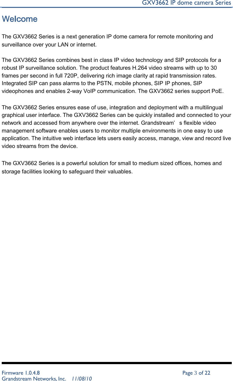 GXV3662 IP dome camera Series   Welcome   The GXV3662 Series is a next generation IP dome camera for remote monitoring and surveillance over your LAN or internet.   The GXV3662 Series combines best in class IP video technology and SIP protocols for a robust IP surveillance solution. The product features H.264 video streams with up to 30 frames per second in full 720P, delivering rich image clarity at rapid transmission rates. Integrated SIP can pass alarms to the PSTN, mobile phones, SIP IP phones, SIP videophones and enables 2-way VoIP communication. The GXV3662 series support PoE.   The GXV3662 Series ensures ease of use, integration and deployment with a multilingual graphical user interface. The GXV3662 Series can be quickly installed and connected to your network and accessed from anywhere over the internet. Grandstream’ s flexible video management software enables users to monitor multiple environments in one easy to use application. The intuitive web interface lets users easily access, manage, view and record live video streams from the device.   The GXV3662 Series is a powerful solution for small to medium sized offices, homes and storage facilities looking to safeguard their valuables.                                       Firmware 1.0.4.8 Page 3 of 22 Grandstream Networks, Inc. 11/08/10 