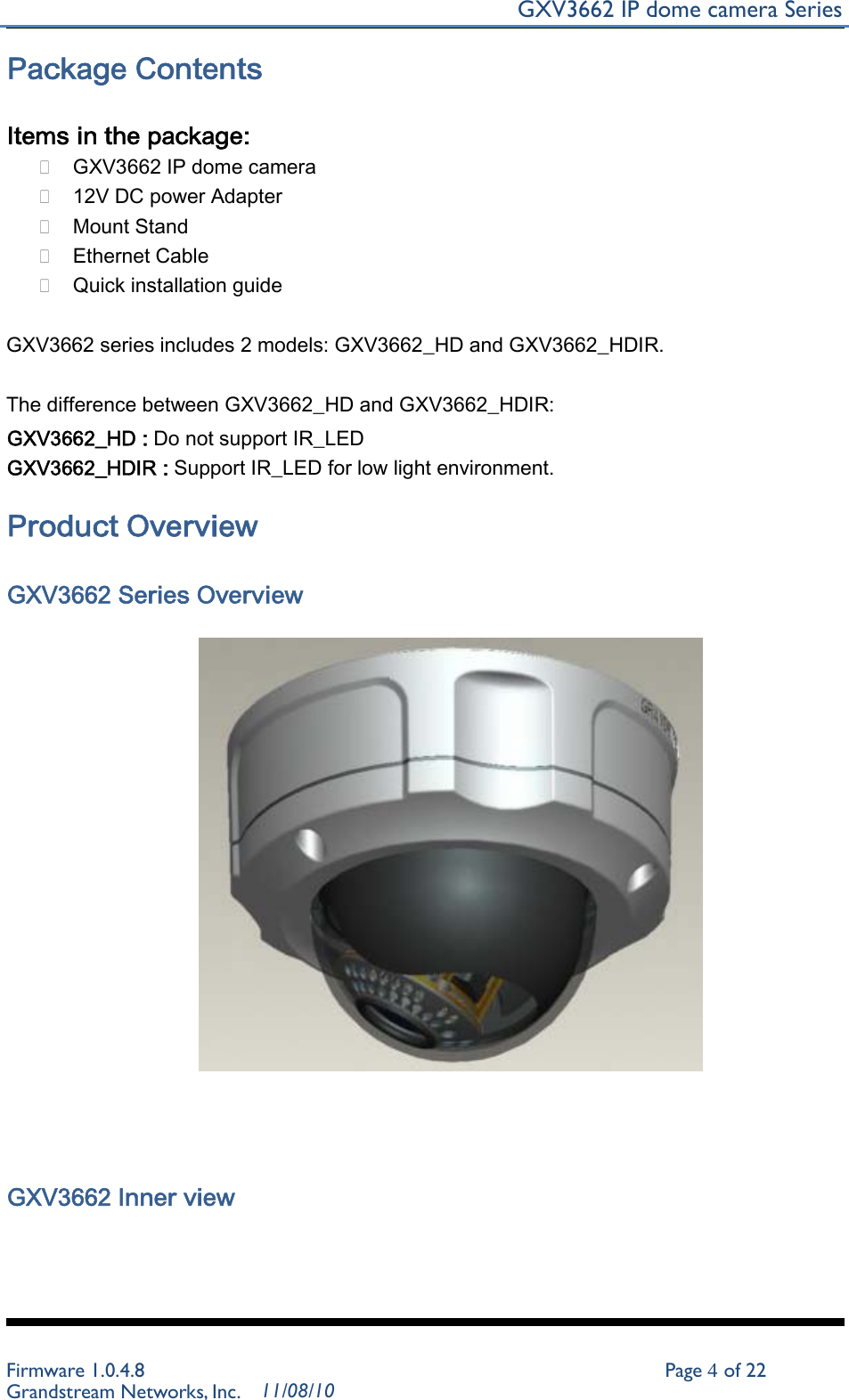 GXV3662 IP dome camera Series   Package Contents   Items in the package:  GXV3662 IP dome camera  12V DC power Adapter  Mount Stand  Ethernet Cable  Quick installation guide GXV3662 series includes 2 models: GXV3662_HD and GXV3662_HDIR. The difference between GXV3662_HD and GXV3662_HDIR: GXV3662_HD : Do not support IR_LED GXV3662_HDIR : Support IR_LED for low light environment.  Product Overview   GXV3662 Series Overview               GXV3662 Inner view         Firmware 1.0.4.8 Page 4 of 22 Grandstream Networks, Inc. 11/08/10 