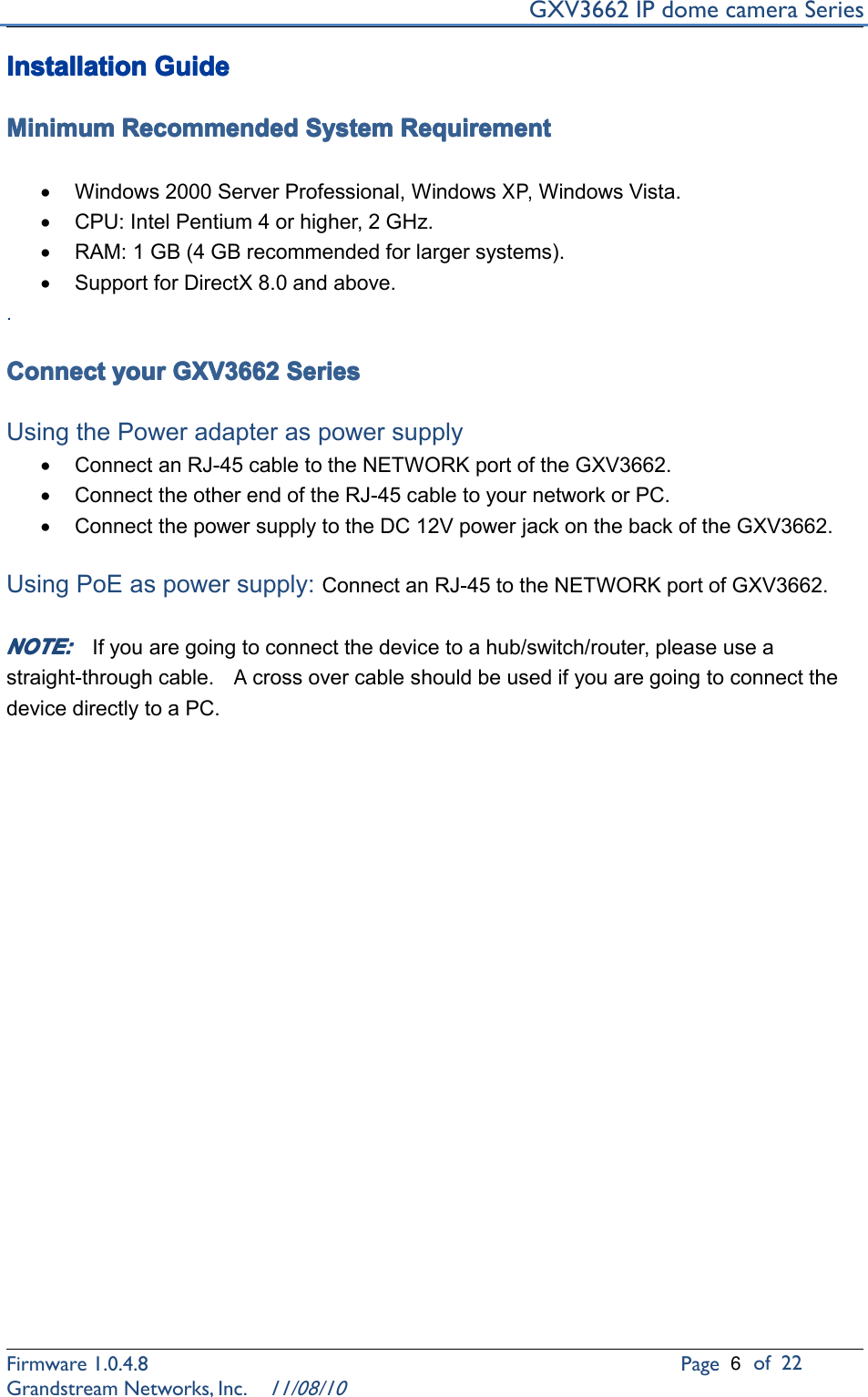 GXV3662IPdomecameraSeriesFirmware1.0.4.8Pageof22GrandstreamNetworks,Inc.11/08/10Installation Installation Installation InstallationGuide Guide Guide GuideMinimum Minimum Minimum MinimumRecommended Recommended Recommended RecommendedSystem System System SystemRequirement Requirement Requirement Requirement•Windows2000ServerProfessional,WindowsXP,WindowsVista.•CPU:IntelPentium4orhigher,2GHz.•RAM:1GB(4GBrecommendedforlargersystems).•SupportforDirectX8.0andabove..Connect Connect Connect Connectyour your your yourGXV3662 GXV3662 GXV3662 GXV3662Series Series Series SeriesUsingthePoweradapteraspowersupply•ConnectanRJ-45cabletotheNETWORKportoftheGXV3662.•ConnecttheotherendoftheRJ-45cabletoyournetworkorPC.•ConnectthepowersupplytotheDC12VpowerjackonthebackoftheGXV3662.UsingPoEaspowersupply:ConnectanRJ-45totheNETWORKportofGXV3662.NOTE: NOTE: NOTE: NOTE:Ifyouaregoingtoconnectthedevicetoahub/switch/router,pleaseuseastraight-throughcable.AcrossovercableshouldbeusedifyouaregoingtoconnectthedevicedirectlytoaPC.6