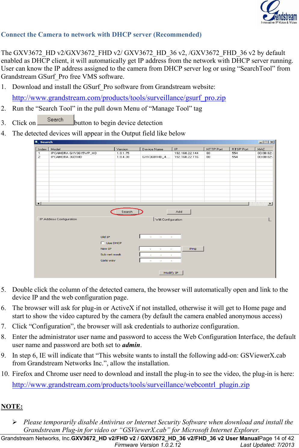  Grandstream Networks, Inc.GXV3672_HD v2/FHD v2 / GXV3672_HD_36 v2/FHD_36 v2 User ManualPage 14 of 42    Firmware Version 1.0.2.12  Last Updated: 7/2013  Connect the Camera to network with DHCP server (Recommended)  The GXV3672_HD v2/GXV3672_FHD v2/ GXV3672_HD_36 v2, /GXV3672_FHD_36 v2 by default enabled as DHCP client, it will automatically get IP address from the network with DHCP server running. User can know the IP address assigned to the camera from DHCP server log or using “SearchTool” from Grandstream GSurf_Pro free VMS software.  1. Download and install the GSurf_Pro software from Grandstream website:  http://www.grandstream.com/products/tools/surveillance/gsurf_pro.zip   2. Run the “Search Tool” in the pull down Menu of “Manage Tool” tag 3. Click on  button to begin device detection 4. The detected devices will appear in the Output field like below   5. Double click the column of the detected camera, the browser will automatically open and link to the device IP and the web configuration page.  6. The browser will ask for plug-in or ActiveX if not installed, otherwise it will get to Home page and start to show the video captured by the camera (by default the camera enabled anonymous access)  7. Click “Configuration”, the browser will ask credentials to authorize configuration. 8. Enter the administrator user name and password to access the Web Configuration Interface, the default user name and password are both set to admin.  9. In step 6, IE will indicate that “This website wants to install the following add-on: GSViewerX.cab from Grandstream Networks Inc.”, allow the installation. 10. Firefox and Chrome user need to download and install the plug-in to see the video, the plug-in is here:  http://www.grandstream.com/products/tools/surveillance/webcontrl_plugin.zip   NOTE:    Please temporarily disable Antivirus or Internet Security Software when download and install the Grandstream Plug-in for video or “GSViewerX.cab” for Microsoft Internet Explorer.  