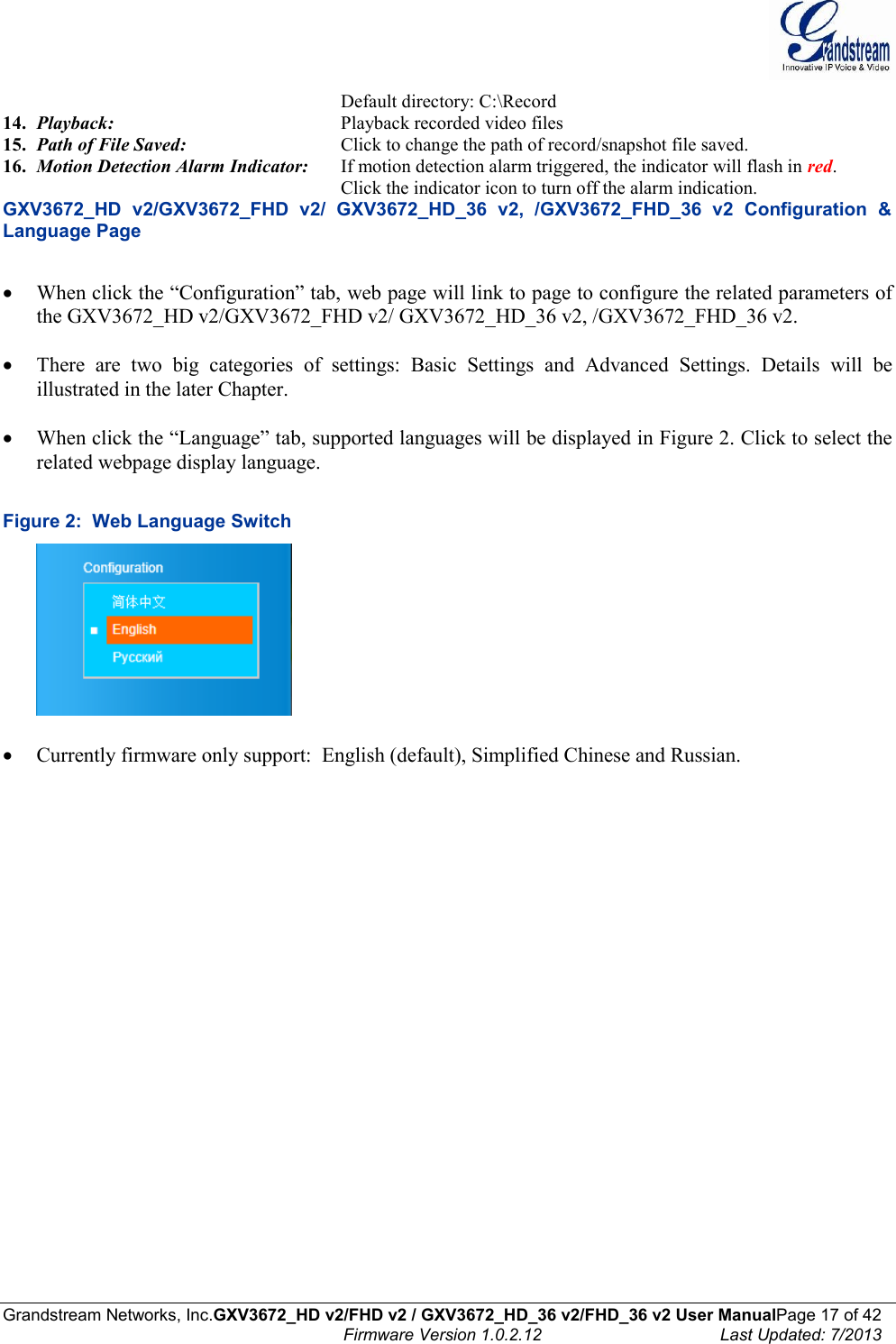  Grandstream Networks, Inc.GXV3672_HD v2/FHD v2 / GXV3672_HD_36 v2/FHD_36 v2 User ManualPage 17 of 42    Firmware Version 1.0.2.12  Last Updated: 7/2013  Default directory: C:\Record 14. Playback:         Playback recorded video files  15. Path of File Saved:       Click to change the path of record/snapshot file saved. 16. Motion Detection Alarm Indicator:  If motion detection alarm triggered, the indicator will flash in red. Click the indicator icon to turn off the alarm indication.   GXV3672_HD  v2/GXV3672_FHD  v2/  GXV3672_HD_36  v2,  /GXV3672_FHD_36  v2  Configuration  &amp; Language Page   When click the “Configuration” tab, web page will link to page to configure the related parameters of the GXV3672_HD v2/GXV3672_FHD v2/ GXV3672_HD_36 v2, /GXV3672_FHD_36 v2.   There  are  two  big  categories  of  settings:  Basic  Settings  and  Advanced  Settings.  Details  will  be illustrated in the later Chapter.    When click the “Language” tab, supported languages will be displayed in Figure 2. Click to select the related webpage display language.   Figure 2:  Web Language Switch    Currently firmware only support:  English (default), Simplified Chinese and Russian.  