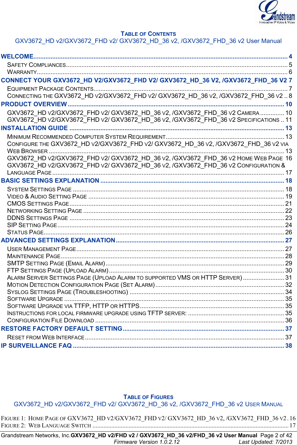  Grandstream Networks, Inc.GXV3672_HD v2/FHD v2 / GXV3672_HD_36 v2/FHD_36 v2 User Manual  Page 2 of 42    Firmware Version 1.0.2.12  Last Updated: 7/2013  TABLE OF CONTENTS GXV3672_HD v2/GXV3672_FHD v2/ GXV3672_HD_36 v2, /GXV3672_FHD_36 v2 User Manual  WELCOME.................................................................................................................................................... 4 SAFETY COMPLIANCES ................................................................................................................................. 5 WARRANTY .................................................................................................................................................. 6 CONNECT YOUR GXV3672_HD V2/GXV3672_FHD V2/ GXV3672_HD_36 V2, /GXV3672_FHD_36 V2 7 EQUIPMENT PACKAGE CONTENTS ................................................................................................................. 7 CONNECTING THE GXV3672_HD V2/GXV3672_FHD V2/ GXV3672_HD_36 V2, /GXV3672_FHD_36 V2 .. 8 PRODUCT OVERVIEW .............................................................................................................................. 10 GXV3672_HD V2/GXV3672_FHD V2/ GXV3672_HD_36 V2, /GXV3672_FHD_36 V2 CAMERA .............. 10 GXV3672_HD V2/GXV3672_FHD V2/ GXV3672_HD_36 V2, /GXV3672_FHD_36 V2 SPECIFICATIONS .. 11 INSTALLATION GUIDE ............................................................................................................................. 13 MINIMUM RECOMMENDED COMPUTER SYSTEM REQUIREMENT ..................................................................... 13 CONFIGURE THE GXV3672_HD V2/GXV3672_FHD V2/ GXV3672_HD_36 V2, /GXV3672_FHD_36 V2 VIA WEB BROWSER ......................................................................................................................................... 13 GXV3672_HD V2/GXV3672_FHD V2/ GXV3672_HD_36 V2, /GXV3672_FHD_36 V2 HOME WEB PAGE 16 GXV3672_HD V2/GXV3672_FHD V2/ GXV3672_HD_36 V2, /GXV3672_FHD_36 V2 CONFIGURATION &amp; LANGUAGE PAGE ....................................................................................................................................... 17 BASIC SETTINGS EXPLANATION ........................................................................................................... 18 SYSTEM SETTINGS PAGE ........................................................................................................................... 18 VIDEO &amp; AUDIO SETTING PAGE .................................................................................................................. 19 CMOS SETTINGS PAGE ............................................................................................................................. 21 NETWORKING SETTING PAGE ..................................................................................................................... 22 DDNS SETTINGS PAGE ............................................................................................................................. 23 SIP SETTING PAGE .................................................................................................................................... 24 STATUS PAGE ............................................................................................................................................ 26 ADVANCED SETTINGS EXPLANATION .................................................................................................. 27 USER MANAGEMENT PAGE ......................................................................................................................... 27 MAINTENANCE PAGE .................................................................................................................................. 28 SMTP SETTING PAGE (EMAIL ALARM) ........................................................................................................ 29 FTP SETTINGS PAGE (UPLOAD ALARM) ...................................................................................................... 30 ALARM SERVER SETTINGS PAGE (UPLOAD ALARM TO SUPPORTED VMS OR HTTP SERVER) ........................ 31 MOTION DETECTION CONFIGURATION PAGE (SET ALARM) ........................................................................... 32 SYSLOG SETTINGS PAGE (TROUBLESHOOTING) .......................................................................................... 34 SOFTWARE UPGRADE ................................................................................................................................ 35 SOFTWARE UPGRADE VIA TTFP, HTTP OR HTTPS .................................................................................... 35 INSTRUCTIONS FOR LOCAL FIRMWARE UPGRADE USING TFTP SERVER: ........................................................ 35 CONFIGURATION FILE DOWNLOAD .............................................................................................................. 36 RESTORE FACTORY DEFAULT SETTING .............................................................................................. 37 RESET FROM WEB INTERFACE .................................................................................................................... 37 IP SURVEILLANCE FAQ ........................................................................................................................... 38       TABLE OF FIGURES GXV3672_HD v2/GXV3672_FHD v2/ GXV3672_HD_36 v2, /GXV3672_FHD_36 v2 USER MANUAL  FIGURE 1:  HOME PAGE OF GXV3672_HD V2/GXV3672_FHD V2/ GXV3672_HD_36 V2, /GXV3672_FHD_36 V2 . 16 FIGURE 2:  WEB LANGUAGE SWITCH ............................................................................................................................. 17 