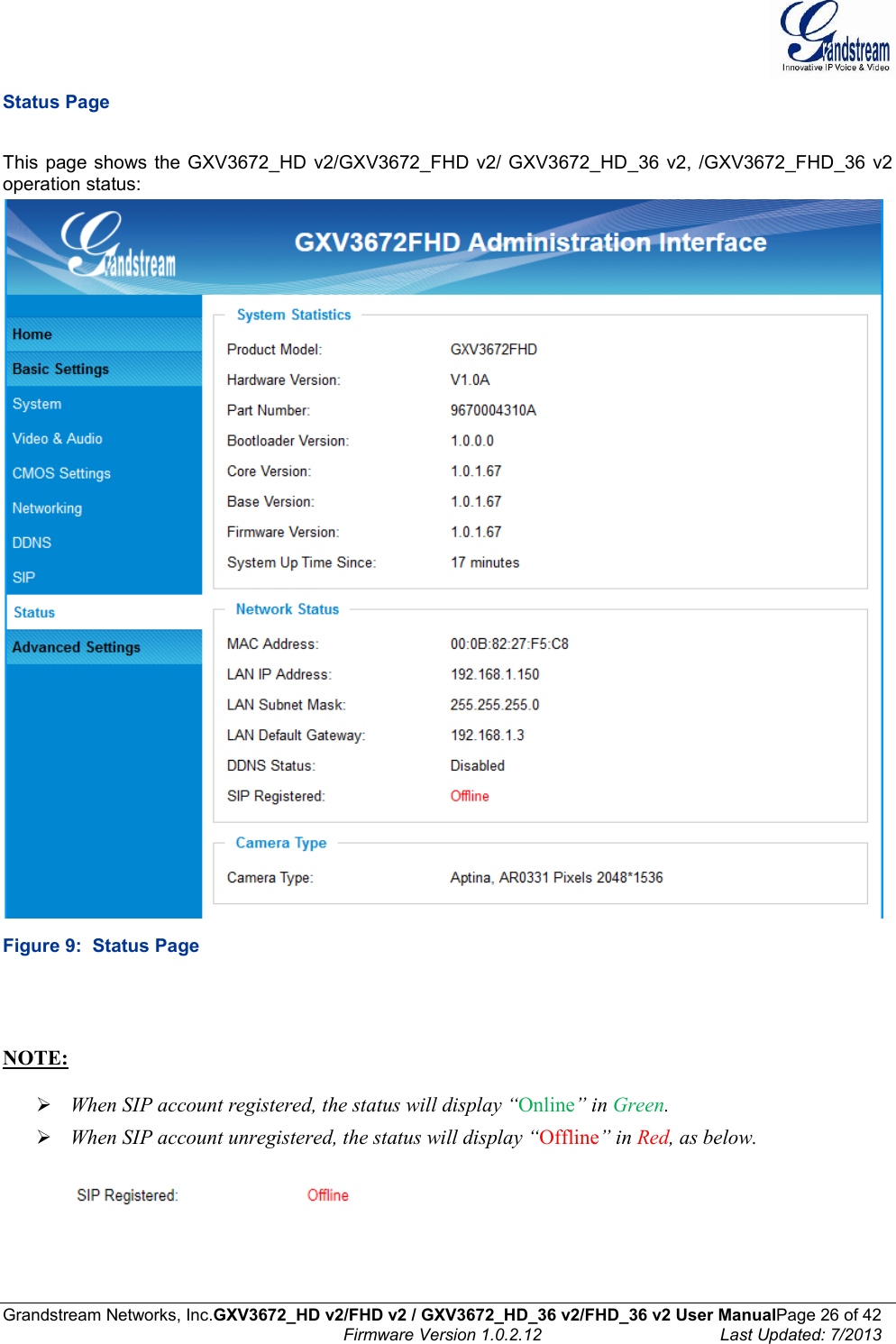  Grandstream Networks, Inc.GXV3672_HD v2/FHD v2 / GXV3672_HD_36 v2/FHD_36 v2 User ManualPage 26 of 42    Firmware Version 1.0.2.12  Last Updated: 7/2013  Status Page  This  page shows the GXV3672_HD  v2/GXV3672_FHD v2/  GXV3672_HD_36  v2, /GXV3672_FHD_36 v2 operation status:   Figure 9:  Status Page    NOTE:    When SIP account registered, the status will display “Online” in Green.  When SIP account unregistered, the status will display “Offline” in Red, as below.      