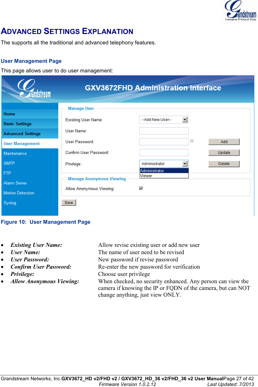  Grandstream Networks, Inc.GXV3672_HD v2/FHD v2 / GXV3672_HD_36 v2/FHD_36 v2 User ManualPage 27 of 42    Firmware Version 1.0.2.12  Last Updated: 7/2013  ADVANCED SETTINGS EXPLANATION The supports all the traditional and advanced telephony features.     User Management Page  This page allows user to do user management:  Figure 10:  User Management Page   Existing User Name:     Allow revise existing user or add new user  User Name:      The name of user need to be revised  User Password:       New password if revise password  Confirm User Password:     Re-enter the new password for verification  Privilege:         Choose user privilege  Allow Anonymous Viewing:  When checked, no security enhanced. Any person can view the            camera if knowing the IP or FQDN of the camera, but can NOT            change anything, just view ONLY.    
