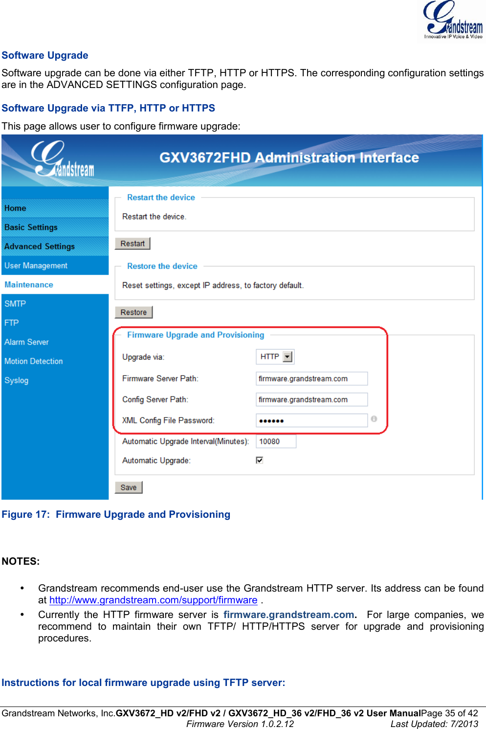  Grandstream Networks, Inc.GXV3672_HD v2/FHD v2 / GXV3672_HD_36 v2/FHD_36 v2 User ManualPage 35 of 42    Firmware Version 1.0.2.12  Last Updated: 7/2013  Software Upgrade Software upgrade can be done via either TFTP, HTTP or HTTPS. The corresponding configuration settings are in the ADVANCED SETTINGS configuration page.   Software Upgrade via TTFP, HTTP or HTTPS This page allows user to configure firmware upgrade:   Figure 17:  Firmware Upgrade and Provisioning   NOTES:    Grandstream recommends end-user use the Grandstream HTTP server. Its address can be found at http://www.grandstream.com/support/firmware .    Currently  the  HTTP  firmware  server  is  firmware.grandstream.com.  For  large  companies,  we recommend  to  maintain  their  own  TFTP/  HTTP/HTTPS  server  for  upgrade  and  provisioning procedures.   Instructions for local firmware upgrade using TFTP server:  