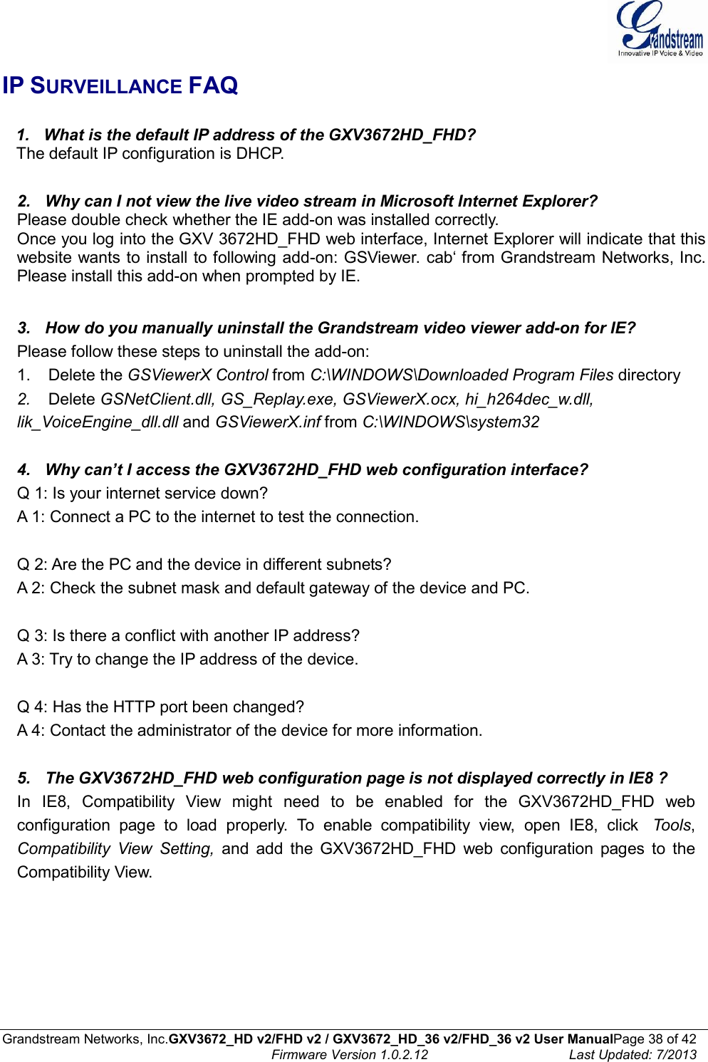  Grandstream Networks, Inc.GXV3672_HD v2/FHD v2 / GXV3672_HD_36 v2/FHD_36 v2 User ManualPage 38 of 42    Firmware Version 1.0.2.12  Last Updated: 7/2013  IP SURVEILLANCE FAQ     1.   What is the default IP address of the GXV3672HD_FHD?    The default IP configuration is DHCP.   2.   Why can I not view the live video stream in Microsoft Internet Explorer? Please double check whether the IE add-on was installed correctly. Once you log into the GXV 3672HD_FHD web interface, Internet Explorer will indicate that this website wants to install to following add-on: GSViewer. cab‘ from Grandstream Networks, Inc. Please install this add-on when prompted by IE.   3.   How do you manually uninstall the Grandstream video viewer add-on for IE? Please follow these steps to uninstall the add-on: 1.    Delete the GSViewerX Control from C:\WINDOWS\Downloaded Program Files directory 2.    Delete GSNetClient.dll, GS_Replay.exe, GSViewerX.ocx, hi_h264dec_w.dll, lik_VoiceEngine_dll.dll and GSViewerX.inf from C:\WINDOWS\system32   4.   Why can’t I access the GXV3672HD_FHD web configuration interface? Q 1: Is your internet service down? A 1: Connect a PC to the internet to test the connection.   Q 2: Are the PC and the device in different subnets? A 2: Check the subnet mask and default gateway of the device and PC.   Q 3: Is there a conflict with another IP address? A 3: Try to change the IP address of the device.   Q 4: Has the HTTP port been changed? A 4: Contact the administrator of the device for more information.   5.   The GXV3672HD_FHD web configuration page is not displayed correctly in IE8 ? In  IE8,  Compatibility  View  might  need  to  be  enabled  for  the  GXV3672HD_FHD  web configuration  page  to  load  properly.  To  enable  compatibility  view,  open  IE8,  click    Tools, Compatibility  View  Setting,  and  add  the  GXV3672HD_FHD  web  configuration  pages  to  the Compatibility View.   