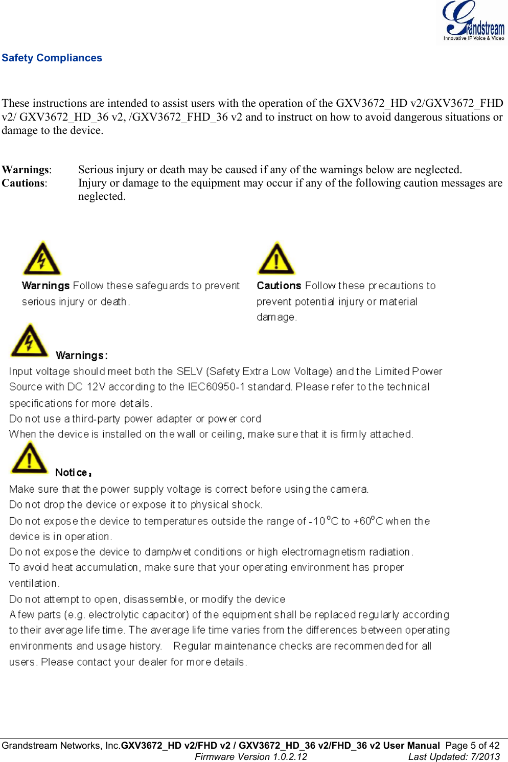  Grandstream Networks, Inc.GXV3672_HD v2/FHD v2 / GXV3672_HD_36 v2/FHD_36 v2 User Manual  Page 5 of 42    Firmware Version 1.0.2.12  Last Updated: 7/2013  Safety Compliances   These instructions are intended to assist users with the operation of the GXV3672_HD v2/GXV3672_FHD v2/ GXV3672_HD_36 v2, /GXV3672_FHD_36 v2 and to instruct on how to avoid dangerous situations or damage to the device.     Warnings:  Serious injury or death may be caused if any of the warnings below are neglected.  Cautions:  Injury or damage to the equipment may occur if any of the following caution messages are neglected.         