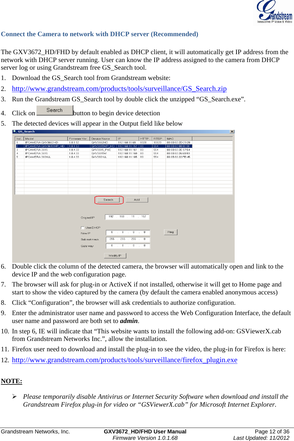  Grandstream Networks, Inc.  GXV3672_HD/FHD User Manual  Page 12 of 36    Firmware Version 1.0.1.68  Last Updated: 11/2012  Connect the Camera to network with DHCP server (Recommended)  The GXV3672_HD/FHD by default enabled as DHCP client, it will automatically get IP address from the network with DHCP server running. User can know the IP address assigned to the camera from DHCP server log or using Grandstream free GS_Search tool.  1. Download the GS_Search tool from Grandstream website:  2. http://www.grandstream.com/products/tools/surveillance/GS_Search.zip  3. Run the Grandstream GS_Search tool by double click the unzipped “GS_Search.exe”. 4. Click on  button to begin device detection 5. The detected devices will appear in the Output field like below  6. Double click the column of the detected camera, the browser will automatically open and link to the device IP and the web configuration page.  7. The browser will ask for plug-in or ActiveX if not installed, otherwise it will get to Home page and start to show the video captured by the camera (by default the camera enabled anonymous access)  8. Click “Configuration”, the browser will ask credentials to authorize configuration. 9. Enter the administrator user name and password to access the Web Configuration Interface, the default user name and password are both set to admin.  10. In step 6, IE will indicate that “This website wants to install the following add-on: GSViewerX.cab from Grandstream Networks Inc.”, allow the installation. 11. Firefox user need to download and install the plug-in to see the video, the plug-in for Firefox is here:  12. http://www.grandstream.com/products/tools/surveillance/firefox_plugin.exe  NOTE:   ¾ Please temporarily disable Antivirus or Internet Security Software when download and install the Grandstream Firefox plug-in for video or “GSViewerX.cab” for Microsoft Internet Explorer.    