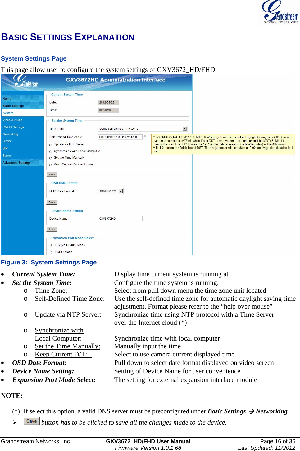  Grandstream Networks, Inc.  GXV3672_HD/FHD User Manual  Page 16 of 36    Firmware Version 1.0.1.68  Last Updated: 11/2012  BASIC SETTINGS EXPLANATION  System Settings Page  This page allow user to configure the system settings of GXV3672_HD/FHD.  Figure 3:  System Settings Page • Current System Time:     Display time current system is running at • Set the System Time:     Configure the time system is running.  o Time Zone:     Select from pull down menu the time zone unit located o Self-Defined Time Zone:   Use the self-defined time zone for automatic daylight saving time adjustment. Format please refer to the “help over mouse”  o Update via NTP Server:   Synchronize time using NTP protocol with a Time Server over the Internet cloud (*) o Synchronize with  Local Computer:    Synchronize time with local computer  o Set the Time Manually: Manually input the time o Keep Current D/T:    Select to use camera current displayed time • OSD Date Format:     Pull down to select date format displayed on video screen • Device Name Setting:     Setting of Device Name for user convenience • Expansion Port Mode Select:   The setting for external expansion interface module  NOTE:   (*)  If select this option, a valid DNS server must be preconfigured under Basic Settings Æ Networking ¾  button has to be clicked to save all the changes made to the device.  
