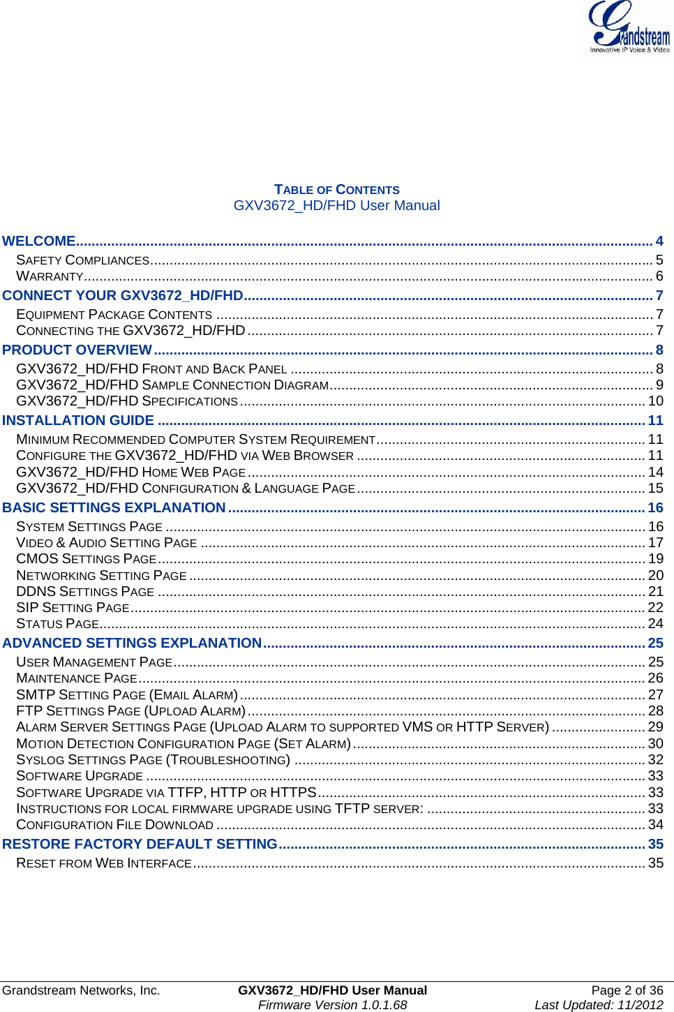  Grandstream Networks, Inc.  GXV3672_HD/FHD User Manual  Page 2 of 36    Firmware Version 1.0.1.68  Last Updated: 11/2012        TABLE OF CONTENTS GXV3672_HD/FHD User Manual  WELCOME.................................................................................................................................................... 4SAFETY COMPLIANCES................................................................................................................................. 5WARRANTY.................................................................................................................................................. 6CONNECT YOUR GXV3672_HD/FHD......................................................................................................... 7EQUIPMENT PACKAGE CONTENTS ................................................................................................................ 7CONNECTING THE GXV3672_HD/FHD........................................................................................................ 7PRODUCT OVERVIEW................................................................................................................................ 8GXV3672_HD/FHD FRONT AND BACK PANEL ............................................................................................. 8GXV3672_HD/FHD SAMPLE CONNECTION DIAGRAM................................................................................... 9GXV3672_HD/FHD SPECIFICATIONS........................................................................................................ 10INSTALLATION GUIDE .............................................................................................................................11MINIMUM RECOMMENDED COMPUTER SYSTEM REQUIREMENT..................................................................... 11CONFIGURE THE GXV3672_HD/FHD VIA WEB BROWSER .......................................................................... 11GXV3672_HD/FHD HOME WEB PAGE ...................................................................................................... 14GXV3672_HD/FHD CONFIGURATION &amp; LANGUAGE PAGE.......................................................................... 15BASIC SETTINGS EXPLANATION...........................................................................................................16SYSTEM SETTINGS PAGE ........................................................................................................................... 16VIDEO &amp; AUDIO SETTING PAGE .................................................................................................................. 17CMOS SETTINGS PAGE............................................................................................................................. 19NETWORKING SETTING PAGE ..................................................................................................................... 20DDNS SETTINGS PAGE ............................................................................................................................. 21SIP SETTING PAGE.................................................................................................................................... 22STATUS PAGE............................................................................................................................................ 24ADVANCED SETTINGS EXPLANATION..................................................................................................25USER MANAGEMENT PAGE......................................................................................................................... 25MAINTENANCE PAGE.................................................................................................................................. 26SMTP SETTING PAGE (EMAIL ALARM)........................................................................................................ 27FTP SETTINGS PAGE (UPLOAD ALARM)...................................................................................................... 28ALARM SERVER SETTINGS PAGE (UPLOAD ALARM TO SUPPORTED VMS OR HTTP SERVER) ........................ 29MOTION DETECTION CONFIGURATION PAGE (SET ALARM)........................................................................... 30SYSLOG SETTINGS PAGE (TROUBLESHOOTING) .......................................................................................... 32SOFTWARE UPGRADE ................................................................................................................................33SOFTWARE UPGRADE VIA TTFP, HTTP OR HTTPS.................................................................................... 33INSTRUCTIONS FOR LOCAL FIRMWARE UPGRADE USING TFTP SERVER: ........................................................ 33CONFIGURATION FILE DOWNLOAD .............................................................................................................. 34RESTORE FACTORY DEFAULT SETTING..............................................................................................35RESET FROM WEB INTERFACE.................................................................................................................... 35      