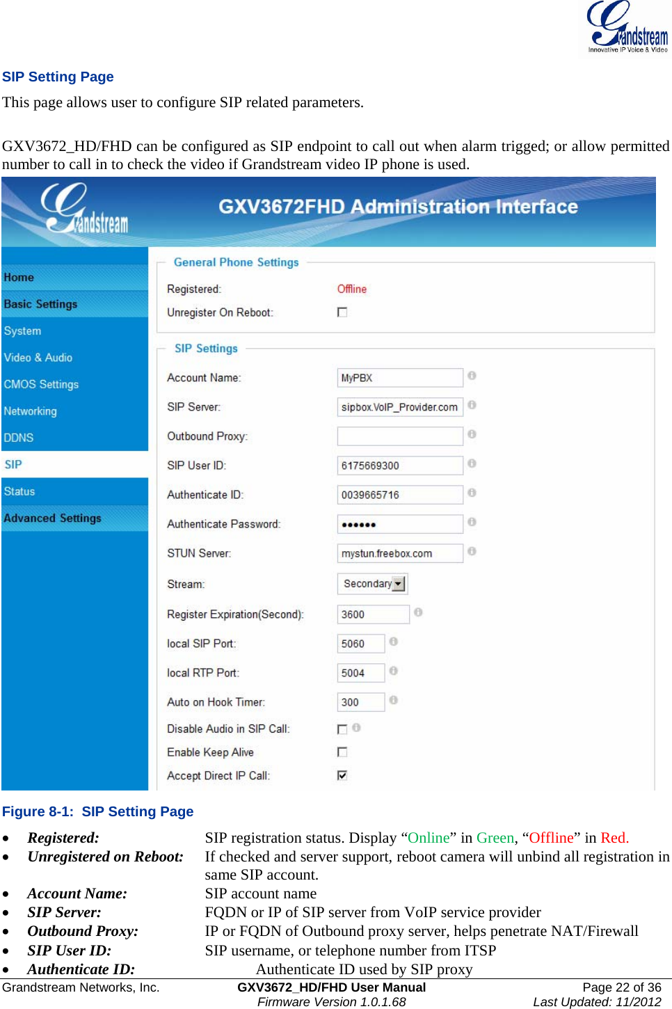  Grandstream Networks, Inc.  GXV3672_HD/FHD User Manual  Page 22 of 36    Firmware Version 1.0.1.68  Last Updated: 11/2012  SIP Setting Page This page allows user to configure SIP related parameters.   GXV3672_HD/FHD can be configured as SIP endpoint to call out when alarm trigged; or allow permitted number to call in to check the video if Grandstream video IP phone is used.   Figure 8-1:  SIP Setting Page • Registered:      SIP registration status. Display “Online” in Green, “Offline” in Red.  • Unregistered on Reboot:   If checked and server support, reboot camera will unbind all registration in     same SIP account. • Account Name:     SIP account name • SIP Server:     FQDN or IP of SIP server from VoIP service provider • Outbound Proxy:     IP or FQDN of Outbound proxy server, helps penetrate NAT/Firewall  • SIP User ID:     SIP username, or telephone number from ITSP • Authenticate ID:       Authenticate ID used by SIP proxy 