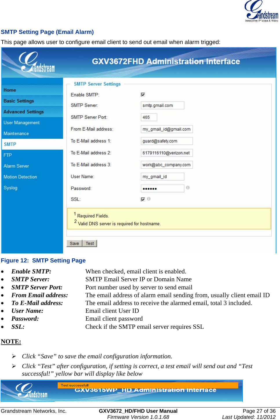  Grandstream Networks, Inc.  GXV3672_HD/FHD User Manual  Page 27 of 36    Firmware Version 1.0.1.68  Last Updated: 11/2012  SMTP Setting Page (Email Alarm) This page allows user to configure email client to send out email when alarm trigged:  Figure 12:  SMTP Setting Page • Enable SMTP:      When checked, email client is enabled. • SMTP Server:    SMTP Email Server IP or Domain Name • SMTP Server Port:   Port number used by server to send email • From Email address:   The email address of alarm email sending from, usually client email ID • To E-Mail address:    The email address to receive the alarmed email, total 3 included.  • User Name:     Email client User ID • Password:      Email client password • SSL:      Check if the SMTP email server requires SSL   NOTE:   ¾ Click “Save” to save the email configuration information. ¾ Click “Test” after configuration, if setting is correct, a test email will send out and “Test successful!” yellow bar will display like below   