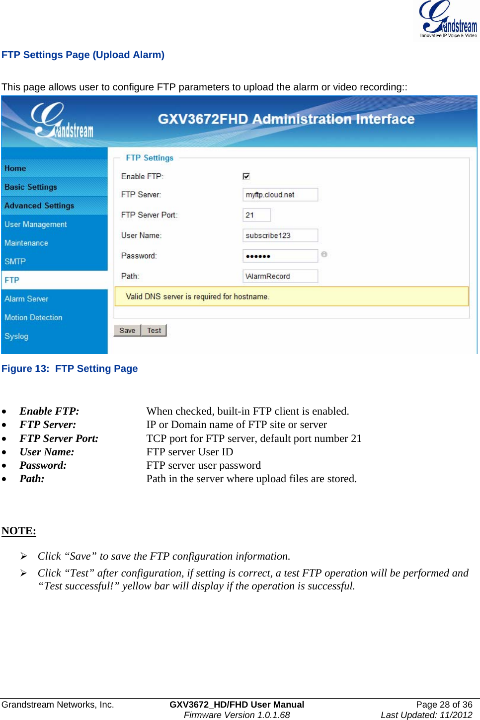  Grandstream Networks, Inc.  GXV3672_HD/FHD User Manual  Page 28 of 36    Firmware Version 1.0.1.68  Last Updated: 11/2012  FTP Settings Page (Upload Alarm)  This page allows user to configure FTP parameters to upload the alarm or video recording::  Figure 13:  FTP Setting Page  • Enable FTP:     When checked, built-in FTP client is enabled.  • FTP Server:     IP or Domain name of FTP site or server • FTP Server Port:     TCP port for FTP server, default port number 21 • User Name:     FTP server User ID • Password:      FTP server user password • Path:       Path in the server where upload files are stored.     NOTE:   ¾ Click “Save” to save the FTP configuration information. ¾ Click “Test” after configuration, if setting is correct, a test FTP operation will be performed and “Test successful!” yellow bar will display if the operation is successful.  