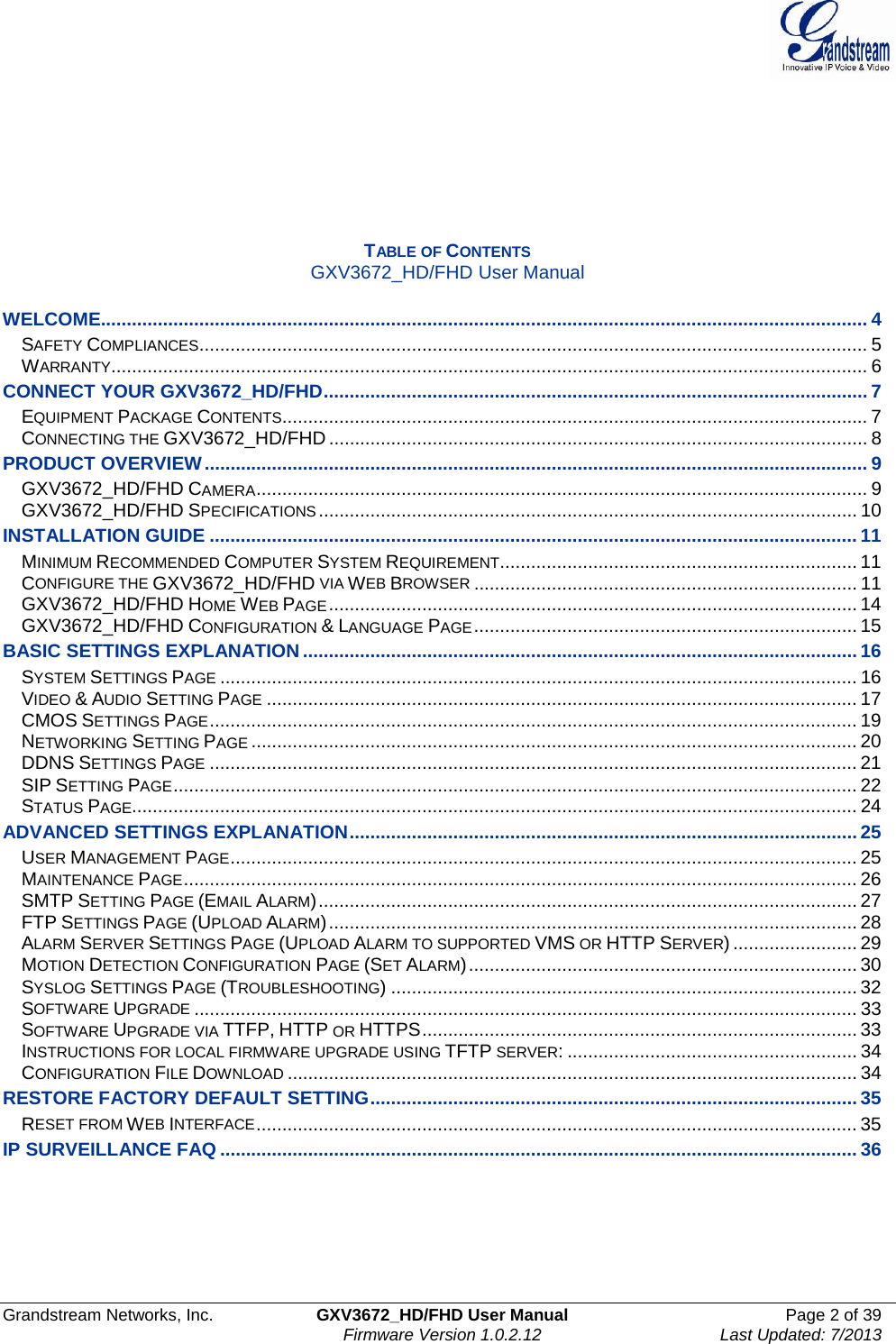  Grandstream Networks, Inc. GXV3672_HD/FHD User Manual Page 2 of 39   Firmware Version 1.0.2.12 Last Updated: 7/2013        TABLE OF CONTENTS GXV3672_HD/FHD User Manual  WELCOME.................................................................................................................................................... 4 SAFETY COMPLIANCES ................................................................................................................................. 5 WARRANTY .................................................................................................................................................. 6 CONNECT YOUR GXV3672_HD/FHD ......................................................................................................... 7 EQUIPMENT PACKAGE CONTENTS ................................................................................................................. 7 CONNECTING THE GXV3672_HD/FHD ........................................................................................................ 8 PRODUCT OVERVIEW ................................................................................................................................ 9 GXV3672_HD/FHD CAMERA ...................................................................................................................... 9 GXV3672_HD/FHD SPECIFICATIONS ........................................................................................................ 10 INSTALLATION GUIDE ............................................................................................................................. 11 MINIMUM RECOMMENDED COMPUTER SYSTEM REQUIREMENT ..................................................................... 11 CONFIGURE THE GXV3672_HD/FHD VIA WEB BROWSER .......................................................................... 11 GXV3672_HD/FHD HOME WEB PAGE ...................................................................................................... 14 GXV3672_HD/FHD CONFIGURATION &amp; LANGUAGE PAGE .......................................................................... 15 BASIC SETTINGS EXPLANATION ........................................................................................................... 16 SYSTEM SETTINGS PAGE ........................................................................................................................... 16 VIDEO &amp; AUDIO SETTING PAGE .................................................................................................................. 17 CMOS SETTINGS PAGE ............................................................................................................................. 19 NETWORKING SETTING PAGE ..................................................................................................................... 20 DDNS SETTINGS PAGE ............................................................................................................................. 21 SIP SETTING PAGE .................................................................................................................................... 22 STATUS PAGE ............................................................................................................................................ 24 ADVANCED SETTINGS EXPLANATION .................................................................................................. 25 USER MANAGEMENT PAGE ......................................................................................................................... 25 MAINTENANCE PAGE .................................................................................................................................. 26 SMTP SETTING PAGE (EMAIL ALARM) ........................................................................................................ 27 FTP SETTINGS PAGE (UPLOAD ALARM) ...................................................................................................... 28 ALARM SERVER SETTINGS PAGE (UPLOAD ALARM TO SUPPORTED VMS OR HTTP SERVER) ........................ 29 MOTION DETECTION CONFIGURATION PAGE (SET ALARM) ........................................................................... 30 SYSLOG SETTINGS PAGE (TROUBLESHOOTING) .......................................................................................... 32 SOFTWARE UPGRADE ................................................................................................................................ 33 SOFTWARE UPGRADE VIA TTFP, HTTP OR HTTPS .................................................................................... 33 INSTRUCTIONS FOR LOCAL FIRMWARE UPGRADE USING TFTP SERVER: ........................................................ 34 CONFIGURATION FILE DOWNLOAD .............................................................................................................. 34 RESTORE FACTORY DEFAULT SETTING .............................................................................................. 35 RESET FROM WEB INTERFACE .................................................................................................................... 35 IP SURVEILLANCE FAQ ........................................................................................................................... 36       