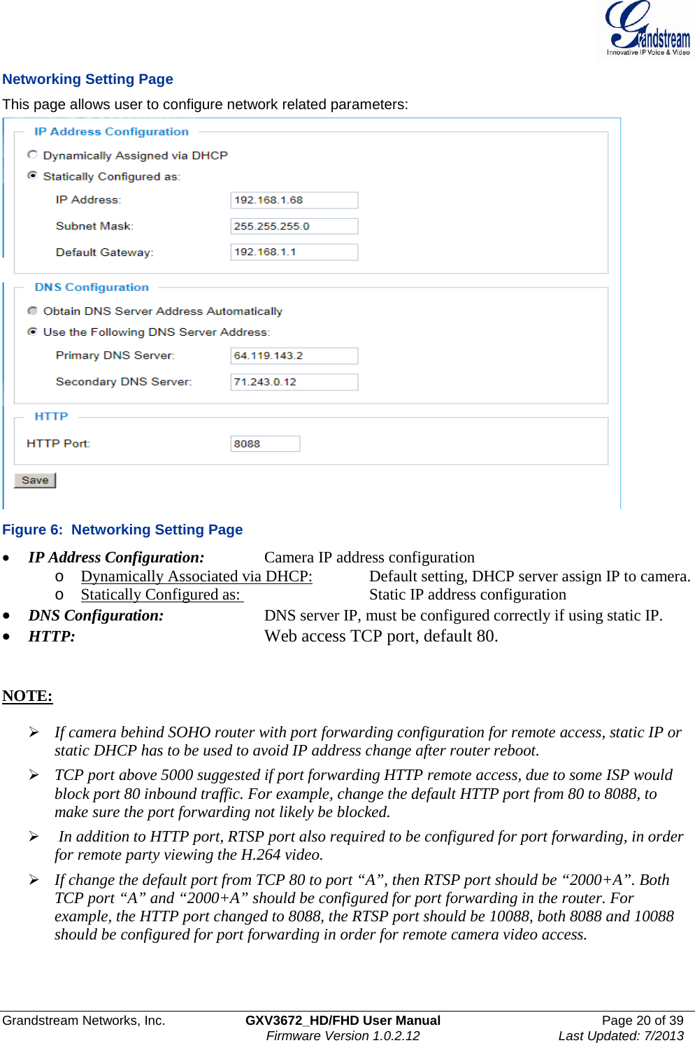  Grandstream Networks, Inc. GXV3672_HD/FHD User Manual Page 20 of 39   Firmware Version 1.0.2.12 Last Updated: 7/2013  Networking Setting Page This page allows user to configure network related parameters:  Figure 6:  Networking Setting Page • IP Address Configuration:    Camera IP address configuration o Dynamically Associated via DHCP:   Default setting, DHCP server assign IP to camera. o Statically Configured as:    Static IP address configuration • DNS Configuration:     DNS server IP, must be configured correctly if using static IP.  • HTTP:         Web access TCP port, default 80.    NOTE:    If camera behind SOHO router with port forwarding configuration for remote access, static IP or static DHCP has to be used to avoid IP address change after router reboot.   TCP port above 5000 suggested if port forwarding HTTP remote access, due to some ISP would block port 80 inbound traffic. For example, change the default HTTP port from 80 to 8088, to make sure the port forwarding not likely be blocked.    In addition to HTTP port, RTSP port also required to be configured for port forwarding, in order for remote party viewing the H.264 video.   If change the default port from TCP 80 to port “A”, then RTSP port should be “2000+A”. Both TCP port “A” and “2000+A” should be configured for port forwarding in the router. For example, the HTTP port changed to 8088, the RTSP port should be 10088, both 8088 and 10088 should be configured for port forwarding in order for remote camera video access.  